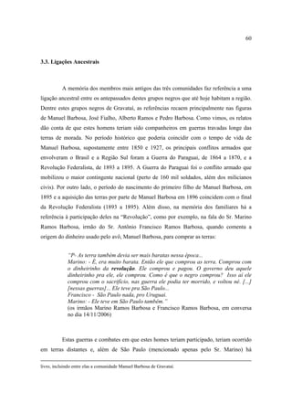 60

3.3. Ligações Ancestrais

A memória dos membros mais antigos das três comunidades faz referência a uma
ligação ancestral entre os antepassados destes grupos negros que até hoje habitam a região.
Dentre estes grupos negros de Gravataí, as referências recaem principalmente nas figuras
de Manuel Barbosa, José Fialho, Alberto Ramos e Pedro Barbosa. Como vimos, os relatos
dão conta de que estes homens teriam sido companheiros em guerras travadas longe das
terras de morada. No período histórico que poderia coincidir com o tempo de vida de
Manuel Barbosa, supostamente entre 1850 e 1927, os principais conflitos armados que
envolveram o Brasil e a Região Sul foram a Guerra do Paraguai, de 1864 a 1870, e a
Revolução Federalista, de 1893 a 1895. A Guerra do Paraguai foi o conflito armado que
mobilizou o maior contingente nacional (perto de 160 mil soldados, além dos milicianos
civis). Por outro lado, o período do nascimento do primeiro filho de Manuel Barbosa, em
1895 e a aquisição das terras por parte de Manuel Barbosa em 1896 coincidem com o final
da Revolução Federalista (1893 a 1895). Além disso, na memória dos familiares há a
referência à participação deles na “Revolução”, como por exemplo, na fala do Sr. Marino
Ramos Barbosa, irmão do Sr. Antônio Francisco Ramos Barbosa, quando comenta a
origem do dinheiro usado pelo avô, Manuel Barbosa, para comprar as terras:
“P- As terra também devia ser mais baratas nessa época...
Marino: - É, era muito barata. Então ele que comprou as terra. Comprou com
o dinheirinho da revolução. Ele comprou e pagou. O governo deu aquele
dinheirinho pra ele, ele comprou. Como é que o negro comprou? Isso aí ele
comprou com o sacrifício, nas guerra ele podia ter morrido, e voltou né. [...]
[nessas guerras]... Ele teve pra São Paulo...
Francisco - São Paulo nada, pro Uruguai.
Marino: - Ele teve em São Paulo também.”
(os irmãos Marino Ramos Barbosa e Francisco Ramos Barbosa, em conversa
no dia 14/11/2006)

Estas guerras e combates em que estes homes teriam participado, teriam ocorrido
em terras distantes e, além de São Paulo (mencionado apenas pelo Sr. Marino) há
livro, incluindo entre elas a comunidade Manuel Barbosa de Gravataí.

 