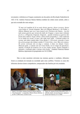 61

novamente a referência ao Uruguai, justamente um dos palcos da Revolução Federalista de
1823. O Sr. Antônio Francisco Ramos Barbosa também faz relatos neste sentido, sobre o
que teria escutado dos mais antigos:
“E meu avô também foi lá no meio dessas guerras, desses escravos, dessas
coisa braba aí. Vieram brigando. Meu avô [Manuel Barbosa], o Zé Fialho, o
Alberto [Ramos] que era o meu [outro] avô, Florêncio dos Santos... isso foi
tudo nessas guerras que vieram dos lados do Uruguai, e nunca mais voltaram
pra lá. [...] Brigaram, brigaram, brigaram... quando terminou as guerras não
foram mais embora. O que sobrou, sobrou muito pouquinho.[...] Eles andavam
só no lombo do cavalo, ia puro, não tinha mais nada... Comendo pedaço de
carona, não tinha comida nada. Coisa Braba [...] Os arreio, assavam o couro
dos arreio porque não tinham comida. É. Coisa triste...risos. Meu avô contava.
Os arreio, torravam eles no fogo e comiam. A fome era demais. Couro.
Matavam gado, e comiam sem sal. Coisa braba, era no tempo da ignorância.
Aquelas revolução de primeiro era só pra roubar mesmo. Saiam roubando e
matando e roubando gado e faziam coisa braba.” (Antônio Francisco Ramos
Barbosa, depoimento ao pesquisador em 16/12/2006)

Mas se estes ancestrais estiveram nas mesmas guerras e combates, diferentes
foram as condições de inserção na sociedade após estes conflitos. Veremos os casos dos
diferentes destinos destes companheiros, antepassados das famílias por nós estudadas.

Figura 9: Os irmãos Antônio Francisco Ramos Barbosa
(“seu Franciscão” – à esquerda) e Marino Ramos Barbosa
em 09/11/2006 Fotos: Luciano Costa

Figura 10: Antônio Freitas (Borracha), à dir. e o
sobrinho André, neto de Francisco, capinam o
terreno de Francisco, 07/11/2006.

 