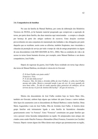 62

3.4. Companheiros de batalhas
No caso da família de Manuel Barbosa, por conta da elaboração dos Relatórios
Técnicos do INCRA, já há bastante material pesquisado que comprovam a aquisição de
terras, por parte desta família, das duas maneiras aqui mencionadas – a compra e a doação
por herança de parte dos antigos senhores de escravos. Estas doações ocorriam
provavelmente em uma conjuntura de manutenção das lealdades e das obrigações por parte
daqueles que as recebiam, assim como as alforrias, também freqüentes, mas vinculadas a
cláusulas de prestação de serviço por todo o tempo de vida do antigo proprietário ou algum
de seus descendentes (vide RIO GRANDE do SUL, 2006). Mas as condições de vida e de
acesso às terras foram bastante diversas, por exemplo, entre Manuel Barbosa e um destes
companheiros, José Fialho.
Depois de regressar da guerra, José Fialho ficou residindo em terras logo abaixo
das terras de Manuel Barbosa, em direção à várzea do rio Gravataí:
P. O José Fialho veio junto então?
Francisco: Veio.
P: E ele não tinha terras?
Fransico: Não. Só tinha o Aristides [filho de José Fialho], o velho José Fialho
mesmo não tinha. Mostro a morada aonde é que ele era. Às vezes quando ele
tava bem velho... Tu não tá vendo aquelas duas paineiras ali embaixo, ali no
terreno da tua vó [avó de Antônio Borracha]? Ali que ele morava...”

Muitos dos descendentes de José Fialho residem hoje no bairro Mato Alto,
também em Gravataí, embora haja alguns que tenham ido para Canoas e outros tenham
feito laços de casamentos com os descendentes de Manuel Barbosa e outras famílias. Dona
Maria Augustinha é neta de José Fialho, filha de Aristides José Fialho. A história deste
grupo familiar está intimamente ligada a uma família de fazendeiros chamados
genericamente como “os Fonseca”. Estes “Fonsecas” constituiam um grupo familiar que
veio a possuir várias fazendas independentes na região. Os antepassados mais antigos são
citados como sendo Otacílio Fonseca e Bernardino (Dino) Fonseca, Cassemiro (ou Cacildo)
Fonseca. Depois vieram alguns dos filhos destes mais antigos que permaneceram na região,

 