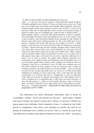 64

“P -Mas ele [José Fialho] já tinha trabalhado pros Fonseca?
Adão – (...) Ah, mas com certeza, porque a Fonsecada todo mundo do Barro
Vermelho trabalhava pros Fonseca. O meu avô tinha sido escravo, né. É por
que eu me lembro que eles faziam assim quando tinha plantação, assim eles
reuniam aquela turma, assim, faziam os pixuru como se dizia e o meu avô ia
pra picar rama, que ele não podia fazer outro serviço, ele ia pra picar rama. E
tinha um senhor aqui na Cavalhada que conheceu toda a trajetória dele. (...)
Então quando chegava o meio-dia todo mundo almoçava e ficava no galpão,
ali conversando até chegar a hora da pegada de novo, né. E ele contava o que
o meu avô fazia e meu avô ficava danado, ficava atacado da vida. Porque aí
decerto o pai velho meteu o dedo na moleira, né. Ele, com a idade que ele tava
passou a entender das coisas. Mas diz que ele, se fugia os escravo, o sinhô,
pegava, como meu avo era o braço direito do sinhô, ele mandava o cara matar
os cabra. Aquele bicho que era meio rebelde, mandava matar. Então diz que
eles saiam, meu avô saia com o cara, o fuzil embalado, né, saia com o cara, lá
numa certa altura tinha o mato lá e ele saia conversando, dizia - Olha, é aquele
mato lá, quando chegar numa certa distância tu mete o pé e te some, mas tu
não aparece mais aqui, eu dou um tiro pra cima e digo pro sinhô que eu te
matei. E tu te some no mundo. Ah, aquele pobre daquele miserável, tava
sentenciado já né, chegava numa certa distancia o meu avô mandava ele ir e o
cara enxergava aquele mato e metia o peito. Chegava na entrada no mato ele
levantava o fuzil de cá e derrubava o cara. O velho esse contando meu avô,
bah, ficava danado da vida, porque de certo ele começou, com o tempo ele
começou a analisar o mal que ele fazia, né. Ficava danado. ... Esse era um tipo
de conversa que criança não podia ouvir, né. Aí era só os velho conversando
mandavam os moleque ir lá pra outro lado. Não é como hoje que nós tamo
conversando e as crianças tão tudo aí. Antigamente a coisa era diferente,
certos tipos de conversa os moleque não podiam ouvir. Mas alguma coisa eu
ouvia, só depois eu vi o comentário que o velho saía com essas conversas e o
meu avô não gostava. (...) Que era coisa braba. Diz que o nego era bom de
mira. Levantava o fuzil de cá, já o nego deitava de lá. Nem entrava no mato.
Ehta, que ... coitado do miserável.” (depoimento de Adão Fialho dos Santos ao
pesquisador em 07/11/2006)

Este depoimento traz muitas informações interessantes sobre as formas de
sociabilidade e trabalho - através dos mutirões ou “pixuruns” – destes grupos. Também
eram nestas situações que, durante as pausa para o almoço, as conversas e histórias dos
grupos negros eram atualizadas. Nestes momentos, a honra e a situação de José Fialho
perante os companheiros eram muitas vezes colocadas em questão, por conta de seu
passado de colaboração com os senhores de escravos. Mas se a história dá conta de que
José Fialho teria se tornado o braço direito do Senhor de escravos, do “sinhô” - uma espécie

 