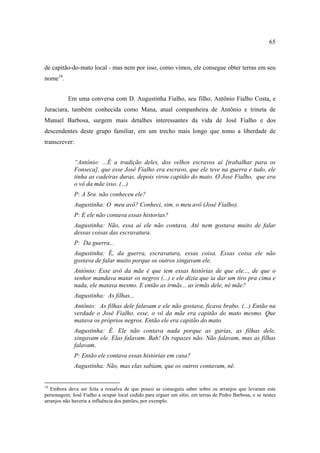 65

de capitão-do-mato local - mas nem por isso, como vimos, ele consegue obter terras em seu
nome18.
Em uma conversa com D. Augustinha Fialho, seu filho, Antônio Fialho Costa, e
Juraciara, também conhecida como Mana, atual companheira de Antônio e trineta de
Manuel Barbosa, surgem mais detalhes interessantes da vida de José Fialho e dos
descendentes deste grupo familiar, em um trecho mais longo que tomo a liberdade de
transcrever:
“Antônio: ...É a tradição deles, dos velhos escravos aí [trabalhar para os
Fonseca], que esse José Fialho era escravo, que ele teve na guerra e tudo, ele
tinha as cadeiras duras, depois virou capitão do mato. O José Fialho, que era
o vô da mãe isso. (...)
P: A Sra. não conheceu ele?
Augustinha: O meu avô? Conheci, sim, o meu avô (José Fialho).
P: E ele não contava essas historias?
Augustinha: Não, essa aí ele não contava. Até nem gostava muito de falar
dessas coisas das escravatura.
P: Da guerra...
Augustinha: É, da guerra, escravatura, essas coisa. Essas coisa ele não
gostava de falar muito porque os outros xingavam ele.
Antônio: Esse avô da mãe é que tem essas histórias de que ele..., de que o
senhor mandava matar os negros (...) e ele dizia que ia dar um tiro pra cima e
nada, ele matava mesmo. E então as irmãs... as irmãs dele, né mãe?
Augustinha: As filhas...
Antônio: As filhas dele falavam e ele não gostava, ficava brabo. (...) Então na
verdade o José Fialho, esse, o vô da mãe era capitão do mato mesmo. Que
matava os próprios negros. Então ele era capitão do mato.
Augustinha: É. Ele não contava nada porque as gurias, as filhas dele,
xingavam ele. Elas falavam. Bah! Os rapazes não. Não falavam, mas as filhas
falavam.
P: Então ele contava essas histórias em casa?
Augustinha: Não, mas elas sabiam, que os outros contavam, né.

18

Embora deva ser feita a ressalva de que pouco se conseguiu saber sobre os arranjos que levaram este
personagem, José Fialho a ocupar local cedido para erguer um sítio, em terras de Pedro Barbosa, e se nestes
arranjos não haveria a influência dos patrões, por exemplo.

 