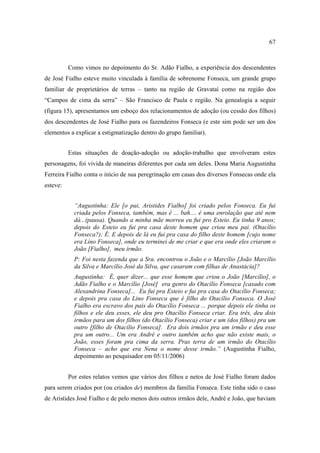 67

Como vimos no depoimento do Sr. Adão Fialho, a experiência dos descendentes
de José Fialho esteve muito vinculada à família de sobrenome Fonseca, um grande grupo
familiar de proprietários de terras – tanto na região de Gravataí como na região dos
“Campos de cima da serra” – São Francisco de Paula e região. Na genealogia a seguir
(figura 15), apresentamos um esboço dos relacionamentos de adoção (ou cessão dos filhos)
dos descendentes de José Fialho para os fazendeiros Fonseca (e este sim pode ser um dos
elementos a explicar a estigmatização dentro do grupo familiar).
Estas situações de doação-adoção ou adoção-trabalho que envolveram estes
personagens, foi vivida de maneiras diferentes por cada um deles. Dona Maria Augustinha
Ferreira Fialho conta o início de sua peregrinação em casas dos diversos Fonsecas onde ela
esteve:
“Augustinha: Ele [o pai, Aristides Fialho] foi criado pelos Fonseca. Eu fui
criada pelos Fonseca, também, mas é ... bah.... é uma enrolação que até nem
dá...(pausa). Quando a minha mãe morreu eu fui pro Esteio. Eu tinha 9 anos;
depois do Esteio eu fui pra casa deste homem que criou meu pai. (Otacílio
Fonseca?); É. E depois de lá eu fui pra casa do filho deste homem [cujo nome
era Lino Fonseca], onde eu terminei de me criar e que era onde eles criaram o
João [Fialho], meu irmão.
P: Foi nesta fazenda que a Sra. encontrou o João e o Marcílio [João Marcílio
da Silva e Marcílio José da Silva, que casaram com filhas de Anastácia]?
Augustinha: É, quer dizer... que esse homem que criou o João [Marcílio], o
Adão Fialho e o Marcílio [José] era genro do Otacílio Fonseca [casado com
Alexandrina Fonseca]... Eu fui pra Esteio e fui pra casa do Otacílio Fonseca;
e depois pra casa do Lino Fonseca que é filho do Otacílio Fonseca. O José
Fialho era escravo dos pais do Otacílio Fonseca ... porque depois ele tinha os
filhos e ele deu esses, ele deu pro Otacílio Fonseca criar. Era três, deu dois
irmãos para um dos filhos (do Otacílio Fonseca) criar e um (dos filhos) pra um
outro [filho de Otacílio Fonseca]. Era dois irmãos pra um irmão e deu esse
pra um outro... Um era André e outro também acho que não existe mais, o
João, esses foram pra cima da serra. Pras terra de um irmão do Otacílio
Fonseca – acho que era Nena o nome desse irmão.” (Augustinha Fialho,
depoimento ao pesquisador em 05/11/2006)
Por estes relatos vemos que vários dos filhos e netos de José Fialho foram dados
para serem criados por (ou criados de) membros da família Fonseca. Este tinha sido o caso
de Aristides José Fialho e de pelo menos dois outros irmãos dele, André e João, que haviam

 