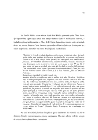 70

Na família Fialho, como vimos, desde José Fialho, passando pelos filhos deste,
que igualmente legam seus filhos para adoção-trabalho com os fazendeiros Fonseca, a
tradição continua também entre os filhos de D. Maria Augustinha, mesmo contra a vontade
desta: seu marido, Dinarte Costa, é quem encaminha o filho Antônio com 6 anos para “ser
criado e aprender a trabalhar” nas terras do compadre, Sidi Fonseca:
“Antônio: A bem da verdade, Luciano, assim ó, que no caso da mãe e dos avô,
assim, tinha uma tradição de Fonseca, de família dos nego como os Fonseca.
Porque tu vê, a mãe, ela foi dada, que não era empregada, não recebia nada,
foi dada... O vô também a mesma coisa, circulou pra lá e Fonseca e passava da
casa de um pro outro, e esse troço veio até ....sei lá, eu tô com 51, até há 45
anos atrás, por que na verdade taí a mãe. Eu fui dado pro velho Sidi pelo pai.
Com seis anos de idade, o que é que tu vai fazer numa fazenda? Eu fui pra casa
de um Fonseca desses com 6 anos (...) o Sidi Fonseca, filho do Otacílio
Fonseca...
Augustinha: Mas já ele era diferente do pai.
Antônio: O velho era diferente, mas a mulher dele não. Ela dizia -‘Vai lá na
roça e corta pasto pras vaca, negrinho, que tu é escravo e escravo não tem
vez.’ Eu cortava de machado com seis anos, cortava lenha pro fogão a lenha,
com seis anos de idade. Aí eu fui me revoltando até que chegou com 7 anos eu
larguei o pé no mato, tentando fugir(...) e o velho saiu atrás de mim e me pegou
quando eu fui passar,(...) quando eu mergulhei por baixo da porteira ele me
pegou pelo pé(...) e me levou pra casa de volta, que era um pátio grandão
assim. Aí me levou pra casa de volta, e eu brabo, e ficou tentando me segurar,
e aquilo e aí mandou uma empregada que tinha uma empregada, a aí mandou
ela cangar o cavalo na charrete. Me botou na charrete e eu esperneava que
nem um bicho. E aí ele teve que levar a empregada junto pra me levar embora,
por que ele não conseguiu sozinho, guiar o cavalo e me segurar. Aí foi até lá
em casa... Uma charrete daquelas de roda de ferro. E eu esperneava assim, que
eu me mijava de brabo.” (Antônio Costa, depoimento ao pesquisador em
05/11/2006)
No caso de Antônio, havia a situação de que o fazendeiro, Sid Fonseca e o pai de
Antônio, Dinarte, eram compadres, em que a entrega do filho para adoção pode ter servido
de reforço da relação de dom e contra-dom.

 