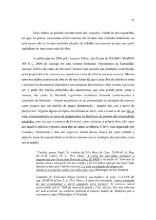 72

Estes relatos do passado revelam muito das situações, criadas no pós-escravidão,
em que, na prática, os vínculos senhor-escravo não haviam sido rompidos totalmente, ou
pelo menos não se haviam instalado relações de trabalho inteiramente do tipo mercantilcapitalistas no trato com a mão-de-obra.
A publicação em 2006 pelo Arquivo Público do Estado do RS (RIO GRANDE
DO SUL, 2006) do catálogo em dois volumes intitulado “Documentos da Escravidão:
catálogo seletivo de cartas de liberdade” fornece uma amostra das condições estabelecidas
pelos proprietários de escravos ao concederem cartas de alforria aos seus escravos. Mesmo
sem uma análise exaustiva da obra ou de suas fontes (já que é uma obra de referência sobre
o conjunto de documentos disponíveis para pesquisas documentais sobre o tema) é possível
ver, a partir dos trechos publicados dos documentos, que uma grande parte, senão a
maioria, das cartas de liberdade registradas continham cláusulas condicionantes à
concessão da liberdade – fossem pecuniárias ou de continuidade de prestação de serviços
como escravo por um período de tempo determinado - quando não, até a morte do
proprietário. Seguem alguns exemplos encontrados no livro, com a ressalva de que não se
trata, necessariamente de casos de antepassados ou familiares de pessoas das comunidades
estudadas, uma vez que a comarca de Gravataí, como esclarece a própria obra, não legou
aos arquivos públicos registros deste tipo de cartas de alforria. O livro está organizado por
Comarca, Tabelionato e data dos arquivos; dentro destas chaves, há como entrada o
primeiro nome do escravo liberto e um breve resumo com as condições da concessão, como
nos exemplos:
“Carlota; preta; Nagô; Sr. Antônio da Silva Rios; dt. Conc. 29-09-43; dt. Reg.
04-10-43 (Livro 15, p. 18v). Desc.: A carta foi concedida mediante o
pagamento, por Francisco Bento de Lima, de 600$, e em razão do “bem que de
muitos anos a esta parte tem me servido, e de três filhos seus que me tem criado
durante tempo que é minha escrava [...] com a condição de sempre me
obedecer e respeitar como seu senhor que sou. (Município de Rio Grande)
Faustino; Sr. Francisco Nunes Vieira (e sua mulher); dt. conc. 31-12-83; dt.
reg. 26-02-84 (Livro 2, p. 27v). Desc.: A carta foi concedida “com a condição
de nos acompanhar e servir enquanto vivos formos”. O escravo estava
matriculado sob n° 7968 da matrícula geral e 2 da relação. Por não saberem
ler nem escrever, os senhores pediram a Manoel Soares de Medeiros que a
assinasse a rogo. (Município de Viamão)

 
