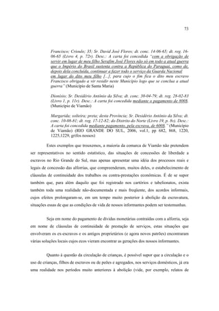 73

Francisco; Crioulo; 35; Sr. David José Flores; dt. conc. 14-06-65; dt. reg. 1606-65 (Livro 4, p. 72r). Desc.: A carta foi concedida “com a obrigação de
servir em lugar de meu filho Serafim José Flores não só em todo a atual guerra
que o Império do Brasil sustenta contra a República do Paraguai, como de,
depois dela concluída, continuar a fazer todo o serviço da Guarda Nacional
em lugar do dito meu filho [...], para cujo o fim fica o dito meu escravo
Francisco obrigado a vir residir neste Município logo que se conclua a atual
guerra” (Município de Santa Maria)
Dionísio; Sr. Desidério Antônio da Silva; dt. conc. 30-04-79; dt. reg. 28-02-83
(Livro 1, p. 11r). Desc.: A carta foi concedida mediante o pagamento de 800$.
(Município de Viamão)
Margarida; solteira; preta; desta Província; Sr. Desidério Antônio da Silva; dt.
conc. 10-08-81; dt. reg. 17-12-82; do Distrito do Norte (Livro 19, p. 8v). Desc.:
A carta foi concedida mediante pagamento, pela escrava, de 600$.” (Município
de Viamão) (RIO GRANDE DO SUL, 2006, vol.1, pp 682, 868, 1220,
1225,1229, grifos nossos)
Estes exemplos que trouxemos, a maioria da comarca de Viamão não pretendem
ser representativos no sentido estatístico, das situações de concessões de liberdade a
escravos no Rio Grande do Sul, mas apenas apresentar uma idéia dos processos reais e
legais de concessão das alforrias, que compreenderam, muitos deles, o estabelecimento de
cláusulas de continuidade dos trabalhos ou contra-prestações econômicas. É de se supor
também que, para além daquilo que foi registrado nos cartórios e tabelionatos, exista
também toda uma realidade não-documentada e mais freqüente, dos acordos informais,
cujos efeitos prolongaram-se, em um tempo muito posterior à abolição da escravatura,
situações essas de que as condições de vida de nossos informantes podem ser testemunhas.
Seja em nome do pagamento de dívidas monetárias contraídas com a alforria, seja
em nome de cláusulas de continuidade de prestação de serviços, estas situações que
envolveram os ex-escravos e os antigos proprietários (e agora novos patrões) encontraram
várias soluções locais cujos ecos vieram encontrar as gerações dos nossos informantes.
Quanto à questão da circulação de crianças, é possível supor que a circulação e o
uso de crianças, filhos de escravos ou de peões e agregados, nos serviços domésticos, já era
uma realidade nos períodos muito anteriores à abolição (vide, por exemplo, relatos de

 