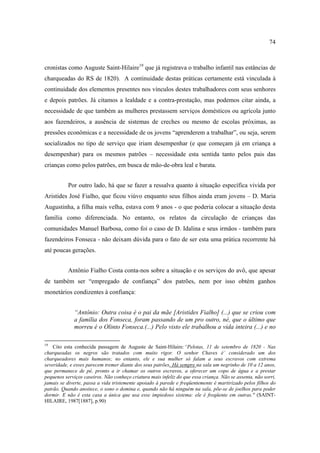 74

cronistas como Auguste Saint-Hilaire19 que já registrava o trabalho infantil nas estâncias de
charqueadas do RS de 1820). A continuidade destas práticas certamente está vinculada à
continuidade dos elementos presentes nos vínculos destes trabalhadores com seus senhores
e depois patrões. Já citamos a lealdade e a contra-prestação, mas podemos citar ainda, a
necessidade de que também as mulheres prestassem serviços domésticos ou agrícola junto
aos fazendeiros, a ausência de sistemas de creches ou mesmo de escolas próximas, as
pressões econômicas e a necessidade de os jovens “aprenderem a trabalhar”, ou seja, serem
socializados no tipo de serviço que iriam desempenhar (e que começam já em criança a
desempenhar) para os mesmos patrões – necessidade esta sentida tanto pelos pais das
crianças como pelos patrões, em busca de mão-de-obra leal e barata.
Por outro lado, há que se fazer a ressalva quanto à situação específica vivida por
Aristides José Fialho, que ficou viúvo enquanto seus filhos ainda eram jovens – D. Maria
Augustinha, a filha mais velha, estava com 9 anos - o que poderia colocar a situação desta
família como diferenciada. No entanto, os relatos da circulação de crianças das
comunidades Manuel Barbosa, como foi o caso de D. Idalina e seus irmãos - também para
fazendeiros Fonseca - não deixam dúvida para o fato de ser esta uma prática recorrente há
até poucas gerações.
Antônio Fialho Costa conta-nos sobre a situação e os serviços do avô, que apesar
de também ser “empregado de confiança” dos patrões, nem por isso obtém ganhos
monetários condizentes à confiança:
“Antônio: Outra coisa é o pai da mãe [Aristides Fialho] (...) que se criou com
a família dos Fonseca, foram passando de um pro outro, né, que o último que
morreu é o Olinto Fonseca.(...) Pelo visto ele trabalhou a vida inteira (...) e no
19

Cito esta conhecida passagem de Auguste de Saint-Hilaire:“Pelotas, 11 de setembro de 1820 - Nas
charqueadas os negros são tratados com muito rigor. O senhor Chaves é´ considerado um dos
charqueadores mais humanos; no entanto, ele e sua mulher só falam a seus escravos com extrema
severidade, e esses parecem tremer diante dos seus patrões. Há sempre na sala um negrinho de 10 a 12 anos,
que permanece de pé, pronto a ir chamar os outros escravos, a oferecer um copo de água e a prestar
pequenos serviços caseiros. Não conheço criatura mais infeliz do que essa criança. Não se assenta, não sorri,
jamais se diverte, passa a vida tristemente apoiado à parede e freqüentemente é martirizado pelos filhos do
patrão. Quando anoitece, o sono o domina e, quando não há ninguém na sala, põe-se de joelhos para poder
dormir. E não é esta casa a única que usa esse impiedoso sistema: ele é freqüente em outras." (SAINTHILAIRE, 1987[1887], p.90)

 