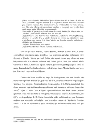 75

fim da vida o vô tinha uma casinha que a cozinha dele era de chão. Era tudo de
chão. Não tinha conforto nenhum. E o vô quando morreu não tinha dinheiro
pra comprar o caixão. Não tinha dinheiro...e o vô não bebia, que eu me lembre.
(...) Não saía, não ia a festa em lugar nenhum ... e quando morreu não tinha
nada, nada, nada. Não tinha nem um cavalo.
Augustinha: E quem fez a fazenda, quem fez a vida do Otacílio Fonseca foi ele.
Antônio: Desde cavalo, domava, tudo era tudo ele.
Augustinha: O Lino Fonseca não trabalhava. Trabalhava pra ele [Otacílio],
domava os cavalo dele e ainda domava os cavalo da vizinhança toda,
trabalhava pros outros. (...) [Mas] dentro da fazenda ninguém valorizava...
Dinheiro que é bom nada.
Antônio: Só trabalhava pela comida.
Augustinha: Mas hoje em dia, se falar, barbaridade...
Sabe-se que estas famílias, Fialho, Ferreira, Barbosa, Ramos, Reis, e outras
compartilham uma mesma região e modo de vida há algumas gerações, nesta região entre
Gravataí e Viamão. Vimos que José Fialho não possuía terras, mas alguns de seus
descendentes sim. É o caso de Aristides José Fialho, que se casou com Cristina Maria
Generícia de Jesus. A família da esposa, Ferreira, possuía um grande pedaço de terras na
região da estrada da Cavalhada, próximo a onde é hoje o bairro Morada Gaúcha e ao trevo
que dá acesso à empresa General Motors.
Estas terras foram perdidas ao longo do século passado, em uma situação não
muito bem explicada. Sabe-se que, por volta de 1940, as terras ainda eram ocupadas pela
família de João Crispim e Rosalina Barbosa (tio e padrinhos de D. Maria Augustinha). Em
algum momento, esta família muda-se para Canoas, onde junta-se ao núcleo da chácara das
Rosas20. Após a morte João Crispim, aproximadamente em 1953, outras pessoas
apropriam-se de parte das terras e outra parte permanece não ocupada. Recentemente, em
2007, os descendentes de D. Maria Augustinha estão mobilizando-se para formarem
também uma associação quilombola - que pretendem chamar de “Quilombo FerreiraFialho” – a fim de requererem a posse das terras que reclamam como sendo suas por
direito.

20

Estudado inicialmente, em 2002, por Ana Paula Comin Carvalho e, mais recentemente, pelo convênio
INCRA – UFRGS.

 
