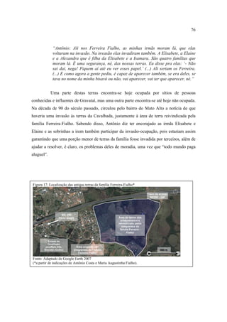 76

“Antônio: Ali nos Ferreira Fialho, as minhas irmãs moram lá, que elas
voltaram na invasão. Na invasão elas invadiram também. A Elisabete, a Elaine
e a Alexandra que é filha da Elisabete e a Isamara. São quatro famílias que
moram lá. É uma segurança, né, das nossas terras. Eu disse pra elas: ‘- Não
sai daí, nega! Fiquem aí até eu ver esses papel.’ (...) Ali seriam os Ferreira.
(...) E como agora a gente pediu, é capaz de aparecer também, se era deles, se
tava no nome da minha bisavó ou não, vai aparecer, vai ter que aparecer, né.”
Uma parte destas terras encontra-se hoje ocupada por sítios de pessoas
conhecidas e influentes de Gravataí, mas uma outra parte encontra-se até hoje não ocupada.
Na década de 90 do século passado, circulou pelo bairro do Mato Alto a notícia de que
haveria uma invasão às terras da Cavalhada, justamente à área de terra reivindicada pela
família Ferreira-Fialho. Sabendo disso, Antônio diz ter encorajado as irmãs Elisabete e
Elaine e as sobrinhas a irem também participar da invasão-ocupação, pois estariam assim
garantindo que uma porção menor de terras da família fosse invadida por terceiros, além de
ajudar a resolver, é claro, os problemas deles de moradia, uma vez que “todo mundo paga
aluguel”.

Figura 17: Localização das antigas terras da família Ferreira-Fialho*
Trevo de acesso
BR290 - GM

BR- 290
Porto Alegre

Estrada da
Cavalhada:
paraMato Alto,
Gravataí (Centro)

Área de terras dos
antepassados e
reivindicada pelos
integrantes da
família Ferreira Fialho

Área ocupada por
integrantes da Família
Ferreira-Fialho

Fonte: Adaptado de Google Earth 2007
(*a partir de indicações de Antônio Costa e Maria Augustinha Fialho).

500 m

 