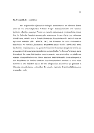77

3.5. Comunidades e territórios
Para a operacionalização destas estratégias de manutenção dos territórios podem
entrar em ação uma multiplicidade de formas de agir e de relacionamentos com e entre os
territórios e famílias ancestrais. Assim, por exemplo, a dinâmica da posse das terras no que
hoje é o Quilombo Anastácia, compreendeu arranjos que tiveram relação com a dinâmica
dos ciclos de trabalho, com o desenvolvimento de determinadas redes sócio-técnicas da
agricultura moderna (vide LATOUR, 2001), em detrimento das redes sócio-técnicas
tradicionais. Por outro lado, nas famílias descendentes de José Fialho, a dependência direta
das famílias negras (escravas ou apenas formalmente libertas) em relação às famílias de
grandes proprietários de terras na região (no caso dos Fialho, “os Fonseca”), faz com que a
dependência das redes sócio-técnicas, também presente, torne-se acessória em relação aos
aspectos de dependência formal, honra, respeito e obediência devida pelos empregados e
seus descendentes em nome de uma honra e de uma dependência ancestral – e talvez até da
memória de uma fidelidade devida por seus antepassados, ex-escravos que ganharam a
liberdade em condições de continuidade dos vínculos e garantia de estrita obediência, que
se estendia à prole.

 