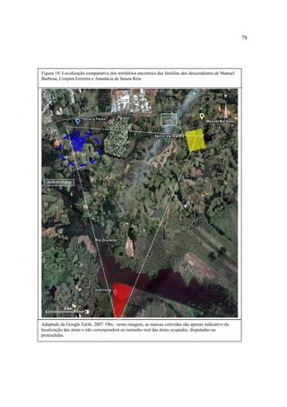 78

Figura 18: Localização comparativa dos territórios ancestrais das famílias dos descendentes de Manuel
Barbosa, Crispim Ferreira e Anastácia de Souza Reis.

N

Fábrica GM
BR BR 290
290

Passo dos Negros

2 km

Adaptado de Google Earth, 2007. Obs.: nesta imagem, as marcas coloridas são apenas indicativo da
localização das áreas e não correspondem ao tamanho real das áreas ocupadas, disputadas ou
pretendidas.

 