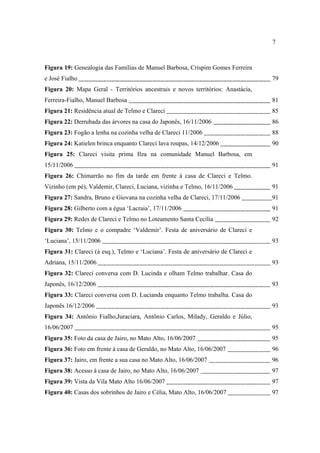 7

Figura 19: Genealogia das Famílias de Manuel Barbosa, Crispim Gomes Ferreira
e José Fialho

79

Figura 20: Mapa Geral - Territórios ancestrais e novos territórios: Anastácia,
Ferreira-Fialho, Manuel Barbosa

81

Figura 21: Residência atual de Telmo e Clareci

85

Figura 22: Derrubada das árvores na casa do Japonês, 16/11/2006

86

Figura 23: Fogão a lenha na cozinha velha de Clareci 11/2006

88

Figura 24: Katielen brinca enquanto Clareci lava roupas, 14/12/2006

90

Figura 25: Clareci visita prima Ilza na comunidade Manuel Barbosa, em
15/11/2006

91

Figura 26: Chimarrão no fim da tarde em frente à casa de Clareci e Telmo.
Vizinho (em pé), Valdemir, Clareci, Luciana, vizinha e Telmo, 16/11/2006

91

Figura 27: Sandra, Bruno e Giovana na cozinha velha de Clareci, 17/11/2006

91

Figura 28: Gilberto com a égua ‘Lacraia’, 17/11/2006

91

Figura 29: Redes de Clareci e Telmo no Loteamento Santa Cecília

92

Figura 30: Telmo e o compadre ‘Valdemir’. Festa de aniversário de Clareci e
‘Luciana’, 15/11/2006

93

Figura 31: Clareci (à esq.), Telmo e ‘Luciana’. Festa de aniversário de Clareci e
Adriana, 15/11/2006

93

Figura 32: Clareci conversa com D. Lucinda e olham Telmo trabalhar. Casa do
Japonês, 16/12/2006

93

Figura 33: Clareci conversa com D. Lucianda enquanto Telmo trabalha. Casa do
Japonês 16/12/2006

93

Figura 34: Antônio Fialho,Juraciara, Antônio Carlos, Milady, Geraldo e Júlio,
16/06/2007

95

Figura 35: Foto da casa de Jairo, no Mato Alto, 16/06/2007

95

Figura 36: Foto em frente à casa de Geraldo, no Mato Alto, 16/06/2007

96

Figura 37: Jairo, em frente a sua casa no Mato Alto, 16/06/2007

96

Figura 38: Acesso à casa de Jairo, no Mato Alto, 16/06/2007

97

Figura 39: Vista da Vila Mato Alto 16/06/2007

97

Figura 40: Casas dos sobrinhos de Jairo e Célia, Mato Alto, 16/06/2007

97

 