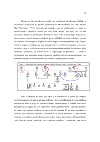 79

Há que se falar também da relação com a dinâmica das alianças, lealdades e
casamentos a condicionar as partidas e permanências. Os casamentos são, como mostrou
Ellen Woortman (1994), momentos privilegiados para se conformarem os laços, as
aproximações e dinâmicas daquilo que está desde sempre “em jogo” no caso dos
casamentos de pessoas proprietárias de terras no meio rural: a manutenção da posse das
terras. Assim, é a partir da compreensão de que a mobilidade territorial pode fazer parte de
um conjunto de estratégias e de práticas destes grupos há muitas gerações é que se pode
chegar a propor a existência de uma conexão entre os territórios ancestrais e os novos
territórios, e que se pode tentar caracterizar uma possível continuidade de práticas - sejam
territoriais, identitárias, de sobrevivência, de organização do parentesco - e ainda, a
existência de uma identidade negra intimamente ligada às próprias práticas cotidianas e ao
manejo de códigos de relacionamento com os seres e objetos que os rodeiam.
Figura 19: Genealogia das Famílias de Manuel Barbosa, Crispim Gomes Ferreira e José Fialho

Mas a dinâmica da posse das terras e a manutenção da posse dos próprios
territórios ancestrais de que se fala aqui pode não estar vinculada apenas à continuidade da
habitação de todo o grupo no mesmo território, mesmo porque o próprio crescimento
demográfico dos grupos seria um empecilho a esta situação hipotética - e portanto podemos
ver como isto também implicou em processos de mudança de território, ampliação e
recriação dos territórios originais, permanência de certos elementos e determinados
contextos e condições, criação de um amplo ciclo e círculo de territórios. Nesta dinâmica,
então, diversos outros elementos - que certamente envolvem o parentesco, mas não se

 
