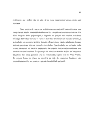 80

restringem a ele - podem estar em ação e é isto o que procuraremos ver nas estórias aqui
evocadas.
Nesta tentativa de caracterizar as dinâmicas entre os territórios considerados, uma
categoria que adquire importância fundamental é a categoria da mobilidade territorial. Em
nossa etnografia destes grupos negros, é freqüente, nas gerações mais recentes, o relato de
mudanças de local de moradia, os ciclos de moradia e trabalho em um ou outro território, e
a circulação em um amplo território formado pelo parentesco e pelas relações de alianças,
amizade, parentesco informal e relações de trabalho. Esta circulação nos territórios podia
ocorrer não apenas nas terras de propriedades das próprias famílias das comunidades, mas
também nas terras de outros. É o que surge nos relatos das histórias de vida dos integrantes
da geração mais antiga que ainda vive nas comunidades, hoje na casa dos 70 ou 80 anos.
Da mesma forma, os relatos da memória da vida dos ancestrais fundadores das
comunidades também nos remetem à questão da mobilidade territorial.

 