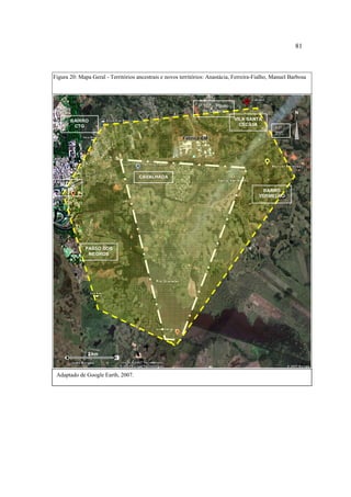 81

Figura 20: Mapa Geral - Territórios ancestrais e novos territórios: Anastácia, Ferreira-Fialho, Manuel Barbosa

P 107 – Passo
da Caveira

N
VILA SANTA
CECÍLIA

BAIRRO
CTG
Fábrica GM

BR BR 290
290

CAVALHADA
MATO
ALTO

BARRO
VERMELHO

PASSO DOS
NEGROS

2 km

Adaptado de Google Earth, 2007.

 