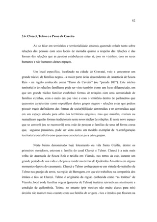 82

3.6. Clareci, Telmo e o Passo da Caveira
Ao se falar em territórios e territorialidade estamos querendo referir tanto sobre
relações das pessoas com seus locais de moradia quanto a respeito das relações e das
formas das relações que as pessoas estabelecem entre si, com os vizinhos, com os seres
humanos e não-humanos destes espaços.
Um local específico, localizado na cidade de Gravataí, veio a concentrar um
grande núcleo de famílias negras - a maior parte delas descendentes de Anastácia de Souza
Reis - na região conhecida como “Passo da Caveira” (ou “parada 107”). Este núcleo
territorial e de relações familiares pode ser visto também como um locus diferenciado, em
que um grande núcleo familiar estabelece formas de relações com uma comunidade de
famílias vizinhas, com o meio em que vive e com o território dentro de parâmetros que
queremos caracterizar como específicos destes grupos negros - relações estas que podem
possuir traços definidores das formas de socia(bi)lidade construídas e re-construídas aqui
em um espaço situado para além dos territórios originais, mas que mantém, recriam ou
reatualizam aquelas formas tradicionais neste novo núcleo de relações. É neste novo espaço
que se constrói (ou se reconstrói) uma rede de pessoas e famílias de uma tal forma coesa
que, segundo pensamos, pode ser vista como um modelo exemplar de re-configuração
territorial e social tal como queremos caracterizar para estes grupos.
Neste bairro denominado hoje loteamento ou vila Santa Cecília, dentre os
primeiros moradores, estavam a família do casal Clareci e Telmo. Clareci é a neta mais
velha de Anastácia de Souza Reis e residiu em Viamão, nas terras da avó, durante um
grande período de sua vida e chegou a residir nas terras do Quilombo Anastácia em alguns
momentos depois do casamento. Clareci e Telmo conheceram-se em virtude do trabalho de
Telmo nas granjas de arroz, na região de Barragem, em que ele trabalhou na companhia dos
irmãos e tios de Clareci. Telmo é originário da região conhecida como “as lombas” de
Viamão, local onde famílias negras (parentes de Telmo) também reivindicam atualmente a
condição de quilombola. Telmo, no entanto (por motivos não muito claros para nós)
decidiu não manter mais contato com sua família de origem - tios e irmãos que ficaram na

 