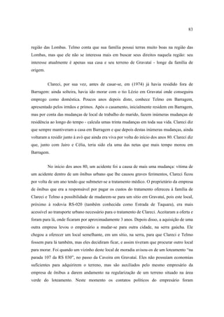 83

região das Lombas. Telmo conta que sua família possui terras muito boas na região das
Lombas, mas que ele não se interessa mais em buscar seus direitos naquela região: seu
interesse atualmente é apenas sua casa e seu terreno de Gravataí - longe da família de
origem.
Clareci, por sua vez, antes de casar-se, em (1974) já havia residido fora de
Barragem: ainda solteira, havia ido morar com o tio Lézio em Gravataí onde conseguira
emprego como doméstica. Poucos anos depois disto, conhece Telmo em Barragem,
apresentado pelos irmãos e primos. Após o casamento, inicialmente residem em Barragem,
mas por conta das mudanças de local de trabalho do marido, fazem inúmeras mudanças de
residência ao longo do tempo - calcula umas trinta mudanças em toda sua vida. Clareci diz
que sempre mantiveram a casa em Barragem e que depois destas inúmeras mudanças, ainda
voltaram a residir junto à avó que ainda era viva por volta do início dos anos 80. Clareci diz
que, junto com Jairo e Célia, teria sido ela uma das netas que mais tempo morou em
Barragem.
No início dos anos 80, um acidente foi a causa de mais uma mudança: vítima de
um acidente dentro de um ônibus urbano que lhe causou graves ferimentos, Clareci ficou
por volta de um ano tendo que submeter-se a tratamento médico. O proprietário da empresa
de ônibus que era a responsável por pagar os custos do tratamento ofereceu à família de
Clareci e Telmo a possibilidade de mudarem-se para um sítio em Gravataí, pois este local,
próximo à rodovia RS-020 (também conhecida como Estrada de Taquara), era mais
acessível ao transporte urbano necessário para o tratamento de Clareci. Aceitaram a oferta e
foram para lá, onde ficaram por aproximadamente 3 anos. Depois disso, a aquisição de uma
outra empresa levou o empresário a mudar-se para outra cidade, na serra gaúcha. Ele
chegou a oferecer um local semelhante, em um sítio, na serra, para que Clareci e Telmo
fossem para lá também, mas eles decidiram ficar, e assim tiveram que procurar outro local
para morar. Foi quando um vizinho deste local de moradia avisou-os de um loteamento “na
parada 107 da RS 030”, no passo da Caveira em Gravataí. Eles não possuíam economias
suficientes para adquirirem o terreno, mas são auxiliados pelo mesmo empresário da
empresa de ônibus a darem andamento na regularização de um terreno situado na área
verde do loteamento. Neste momento os contatos políticos do empresário foram

 