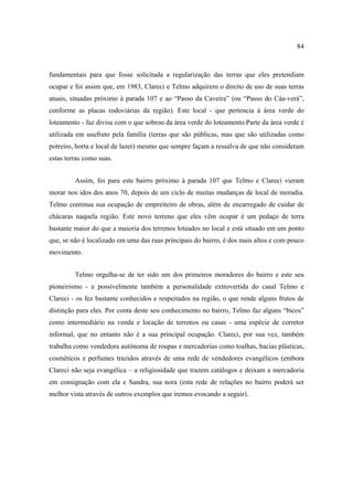 84

fundamentais para que fosse solicitada a regularização das terras que eles pretendiam
ocupar e foi assim que, em 1983, Clareci e Telmo adquirem o direito de uso de suas terras
atuais, situadas próximo à parada 107 e ao “Passo da Caveira” (ou “Passo do Cáa-verá”,
conforme as placas rodoviárias da região). Este local - que pertencia à área verde do
loteamento - faz divisa com o que sobrou da área verde do loteamento.Parte da área verde é
utilizada em usufruto pela família (terras que são públicas, mas que são utilizadas como
potreiro, horta e local de lazer) mesmo que sempre façam a ressalva de que não consideram
estas terras como suas.
Assim, foi para este bairro próximo à parada 107 que Telmo e Clareci vieram
morar nos idos dos anos 70, depois de um ciclo de muitas mudanças de local de moradia.
Telmo continua sua ocupação de empreiteiro de obras, além de encarregado de cuidar de
chácaras naquela região. Este novo terreno que eles vêm ocupar é um pedaço de terra
bastante maior do que a maioria dos terrenos loteados no local e está situado em um ponto
que, se não é localizado em uma das ruas principais do bairro, é dos mais altos e com pouco
movimento.
Telmo orgulha-se de ter sido um dos primeiros moradores do bairro e este seu
pioneirismo - e possivelmente também a personalidade extrovertida do casal Telmo e
Clareci - os fez bastante conhecidos e respeitados na região, o que rende alguns frutos de
distinção para eles. Por conta deste seu conhecimento no bairro, Telmo faz alguns “bicos”
como intermediário na venda e locação de terrenos ou casas - uma espécie de corretor
informal, que no entanto não é a sua principal ocupação. Clareci, por sua vez, também
trabalha como vendedora autônoma de roupas e mercadorias como toalhas, bacias plásticas,
cosméticos e perfumes trazidos através de uma rede de vendedores evangélicos (embora
Clareci não seja evangélica – a religiosidade que trazem catálogos e deixam a mercadoria
em consignação com ela e Sandra, sua nora (esta rede de relações no bairro poderá ser
melhor vista através de outros exemplos que iremos evocando a seguir).

 