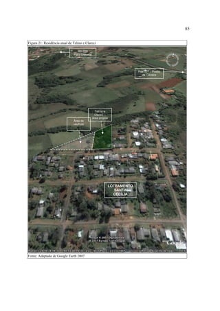 85
Figura 21: Residência atual de Telmo e Clareci
RS-030
Para Gravataí

Pda 107 – Passo
da Caveira

Telmo e
Clareci –
Área própria
Área de
usufruto

LOTEAMENTO
SANTA
CECÍLIA

Fonte: Adaptado de Google Earth 2007

 