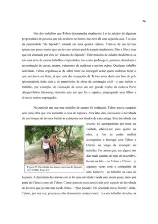 86

Um dos trabalhos que Telmo desempenha atualmente é o de zelador de algumas
propriedades de pessoas que não residem no bairro, mas têm ali uma segunda casa. É o caso
da propriedade “do Japonês”, situada em uma quadra vizinha. Trata-se de um terreno
apenas um pouco maior que um terreno urbano padrão (aproximadamente 20m x 50m), mas
que era chamado por eles de “chácara do Japonês”. Este trabalho de zelador desdobrava-se
em uma série de outros trabalhos empreitados, tais como jardinagem, pinturas, derrubada e
reconstrução de cercas, muros, tratamento de madeiras e muitos outros. Qualquer trabalho
solicitado, Telmo orgulhava-se de saber fazer ou conseguir achar quem soubesse fazer o
que precisava ser feito, já que uma das ocupações de Telmo antes desta sua fase de préaposentadoria tinha sido a de empreiteiro de obras de construção civil - o que incluiu o
trabalho, por exemplo, de colocação da cerca em um grande trecho da rodovia Porto
Alegre-Osório (freeway), trabalho este em que foi o capataz, empregando seus filhos e
diversos outros empregados.
No período em que este trabalho de campo foi realizado, Telmo estava ocupado
com uma obra que iria aumentar a casa do Japonês. Para isto seria necessário a derrubada
de um bosque de árvores frutíferas existentes nos fundos da casa antiga. Esta derrubada das
árvores foi acompanhada por mim: na
verdade, ofereci-me para ajudar na
obra,

a

fim

de

poder

melhor

acompanhar e interagir com Telmo e
Clareci ao longo da execução do
trabalho. Foi assim que, em alguns dos
dias mais quentes do mês de novembro,
fomos os três - eu Telmo e Clareci (e
Figura 22: Derrubada das árvores na casa do Japonês,
16/11/2006. Foto: LC

algumas vezes com a companhia da
neta Katielen) ao trabalho na casa do

Japonês. A derrubada das árvores em si foi uma atividade vivida com muita pesar, tanto por
parte de Clareci como de Telmo. Clareci parecia mais penalizada pelo aspecto de derrubada
de árvores que já estavam dando frutos - “Que pecado! Um arvoredo novo, bonito”, dizia.
Telmo, por sua vez, procurava não demonstrar contrariedade. Era seu trabalho derrubar as

 