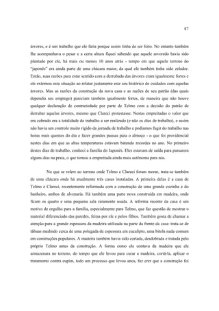 87

árvores, e é um trabalho que ele faria porque assim tinha de ser feito. No entanto também
lhe acompanhava o pesar e a certa altura fiquei sabendo que aquele arvoredo havia sido
plantado por ele, há mais ou menos 10 anos atrás - tempo em que aquele terreno do
“japonês” era ainda parte de uma chácara maior, da qual ele também tinha sido zelador.
Então, suas razões para estar sentido com a derrubada das árvores eram igualmente fortes e
ele externou esta situação ao relatar justamente este seu histórico de cuidados com aquelas
árvores. Mas as razões da construção da nova casa e as razões de seu patrão (das quais
dependia seu emprego) pareciam também igualmente fortes, de maneira que não houve
qualquer declaração de contrariedade por parte de Telmo com a decisão do patrão de
derrubar aquelas árvores, mesmo que Clareci protestasse. Nestas empreitadas o valor que
era cobrado era a totalidade do trabalho a ser realizado (e não os dias de trabalho), e assim
não havia um controle muito rígido da jornada de trabalho e podíamos fugir do trabalho nas
horas mais quentes do dia e fazer grandes pausas para o almoço - o que foi providencial
nestes dias em que as altas temperaturas estavam batendo recordes no ano. No primeiro
destes dias de trabalho, conheci a família do Japonês. Eles estavam de saída para passarem
alguns dias na praia, o que tornou a empreitada ainda mais autônoma para nós.
No que se refere ao terreno onde Telmo e Clareci foram morar, trata-se também
de uma chácara onde há atualmente três casas instaladas. A primeira delas é a casa de
Telmo e Clareci, recentemente reformada com a construção de uma grande cozinha e do
banheiro, ambos de alvenaria. Há também uma parte nova construída em madeira, onde
ficam os quarto e uma pequena sala raramente usada. A reforma recente da casa é um
motivo de orgulho para a família, especialmente para Telmo, que faz questão de mostrar o
material diferenciado das paredes, feitas por ele e pelos filhos. Também gosta de chamar a
atenção para a grande espessura da madeira utilizada na parte da frente da casa: trata-se de
tábuas medindo cerca de uma polegada de espessura em eucalipto, uma bitola nada comum
em construções populares. A madeira também havia sido cortada, desdobrada e tratada pelo
próprio Telmo antes da construção. A forma como ele contava da madeira que ele
armazenara no terreno, do tempo que ele levou para curar a madeira, cortá-la, aplicar o
tratamento contra cupim, todo um processo que levou anos, faz crer que a construção foi

 