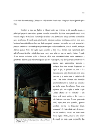 88

toda uma atividade longa, planejada e vivenciada como uma conquista muito grande para
eles.
Conheci a casa de Telmo e Clareci antes da reforma e, já naquela época, a
principal peça da casa era a grande cozinha, com chão de terra, uma grande mesa com
bancos longos, de madeira e um fogão a lenha. Uma parte desta antiga cozinha foi mantida
após a reforma, de modo que, atualmente, há duas cozinhas contíguas, embora com usos
bastante bem definidos e diversos. Pelo que pude constatar, a cozinha nova, de alvenaria e
piso de cerâmica, é utilizada principalmente para refeições rápidas, café da manhã, almoços
diários quando feitos no fogão a gás (quando se tem pouco tempo para o preparo), para
refeições em família e ainda funciona como uma sala em que se recebe visitas. É onde
ficam muitas cadeiras, sofás e bancos, além dos eletrodomésticos mais modernos geladeira, freezer (que em certas épocas do ano é desligado, seja por questões climáticas ou
mesmo para economizar energia e
também funciona como despensa), o
fogão a gás, o aparelho de som - e a
mesa da casa, além de uma pia com água
corrente e a porta para o banheiro da
casa.

Na outra cozinha, que mantém

aproximadamente a metade do tamanho
que tinha antes da reforma, ficam uma
segunda pia, um fogão a lenha - que
Clareci chama de “o borralho” - um
outro sofá mais antigo e, às vezes, a
televisão da casa (que fica no quarto do
casal) vem para esta cozinha, quando
assistem novela ou telejornal (mais
raramente). O chão não é mais de terra, e
sim de madeira, exceto na parte onde
fica o fogão a lenha, onde há uma chapa
Figura 23: Fogão a lenha na cozinha velha de Clareci
11/2006. Foto: LC

de metal no chão para protegê-lo das

 