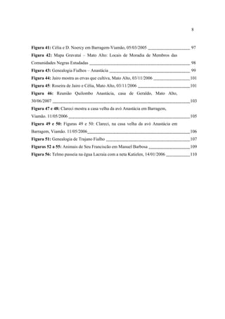 8

Figura 41: Célia e D. Noercy em Barragem-Viamão, 05/03/2005

97

Figura 42: Mapa Gravataí – Mato Alto: Locais de Moradia de Membros das
Comunidades Negras Estudadas

98

Figura 43: Genealogia Fialhos – Anastácia

99

Figura 44: Jairo mostra as ervas que cultiva, Mato Alto, 03/11/2006

101

Figura 45: Roseira de Jairo e Célia, Mato Alto, 03/11/2006

101

Figura 46: Reunião Quilombo Anastácia, casa de Geraldo, Mato Alto,
30/06/2007

103

Figura 47 e 48: Clareci mostra a casa velha da avó Anastácia em Barragem,
Viamão. 11/05/2006

105

Figura 49 e 50: Figuras 49 e 50: Clareci, na casa velha da avó Anastácia em
Barragem, Viamão. 11/05/2006

106

Figura 51: Genealogia de Trajano Fialho

107

Figuras 52 a 55: Animais de Seu Franciscão em Manuel Barbosa

109

Figura 56: Telmo passeia na égua Lacraia com a neta Katielen, 14/01/2006

110

 