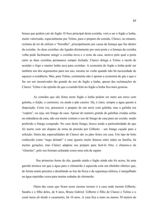 89

brasas que podem cair do fogão. O foco principal desta cozinha, vem a ser o fogão a lenha,
muito valorizado, especialmente por Telmo, para o preparo da comida. Clareci, no entanto,
reclama de ter de utilizar o “borralho”, principalmente por causa da fumaça que faz dentro
da cozinha. As duas cozinhas são ligadas diretamente por uma porta e a fumaça da cozinha
velha pode facilmente atingir a cozinha nova e o resto da casa, motivo pelo qual a porta
entre as duas cozinhas permanece sempre fechada. Clareci delega a Telmo a tarefa de
acender o fogo e manter lenha seca para cozinhar. A economia do fogão a lenha pode ser
também um dos argumentos para seu uso, mesmo no verão quando não há necessidade de
aquecer a residência. Mas, para Telmo, certamente não é apenas a economia de gás o que o
faz ser um incentivador tão grande do uso do fogão a lenha, apesar das reclamações de
Clareci. Telmo é da opinião de que a comida feita no fogão a lenha fica mais gostosa.
As comidas que são feitas neste fogão a lenha podem ser tanto um arroz com
galinha, o feijão, o carreteiro, ou ainda o pão caseiro. Há, é claro, sempre a água quente à
disposição. Certa vez, presenciei o preparo de um arroz com galinha, mas a galinha era
“caipira”, ou seja, um frango de casa. Apesar do numero grande de galinhas criadas soltas
na redondeza da casa, não era muito comum o uso de frango de casa para ser cozido, sendo
preferido o frango comprado. No caso deste frango, houve ainda a particularidade de que
foi morto com um disparo de arma de pressão por Gilberto – um frango caçado para a
refeição. Outra das especialidades de Clareci são os pães feitos em casa. Um tipo de bolo
conhecido como “nego deitado” é uma iguaria muito famosa entre todos na família, há
muitas gerações, mas Clareci adaptou seu preparo para fazê-lo frito, e chamou-o de
“chinelas”, pelo seu formato achatado como uma sola de sapato.
Nas primeiras horas do dia, quando ainda o fogão ainda não foi aceso, há uma
garrafa térmica em que a água para o chimarrão é aquecida com um ebulidor elétrico que,
de forma muito precária e desafiando as leis da física e da segurança elétrica, é mergulhado
na água repetidas vezes para muitas rodadas de chimarrão.
Outra das casas que ficam neste mesmo terreno é a casa onde moram Gilberto,
Sandra e o filho deles, de 8 anos, Bruno Gabriel. Gilberto é filho de Clareci e Telmo e o
casal mora ali desde o casamento, há 10 anos. A casa fica a mais ou menos 30 metros de

 