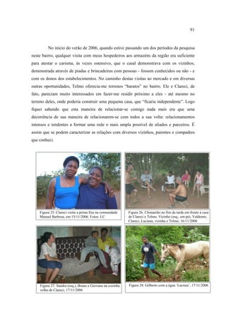 91

No início do verão de 2006, quando estive passando um dos períodos da pesquisa
neste bairro, qualquer visita com meus hospedeiros aos armazéns da região era suficiente
para atestar o carisma, às vezes ostensivo, que o casal demonstrava com os vizinhos,
demonstrada através de piadas e brincadeiras com pessoas - fossem conhecidos ou não - e
com os donos dos estabelecimentos. No caminho destas visitas ao mercado e em diversas
outras oportunidades, Telmo oferecia-me terrenos “baratos” no bairro. Ele e Clareci, de
fato, pareciam muito interessados em fazer-me residir próximo a eles - até mesmo no
terreno deles, onde poderia construir uma pequena casa, que “ficaria independente”. Logo
fiquei sabendo que esta maneira de relacionar-se comigo nada mais era que uma
decorrência de sua maneira de relacionarem-se com todos a sua volta: relacionamentos
intensos e tendentes a formar uma rede o mais ampla possível de aliados e parceiros. É
assim que se podem caracterizar as relações com diversos vizinhos, parentes e compadres
que conheci.

Figura 25: Clareci visita a prima Ilza na comunidade
Manuel Barbosa, em 15/11/2006. Fotos: LC

Figura 26: Chimarrão no fim da tarde em frente à casa
de Clareci e Telmo. Vizinho (esq., em pé), Valdemir,
Clareci, Luciana, vizinha e Telmo, 16/11/2006

Figura 27: Sandra (esq.), Bruno e Giovana na cozinha
velha de Clareci, 17/11/2006

Figura 28: Gilberto com a égua ‘Lacraia’, 17/11/2006

 