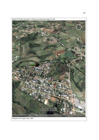 92
Figura 29: Redes de Clareci e Telmo no Loteamento Santa Cecília

Para
Gravataí

Rodovia
RS-30
Para Sto
Antônio da
Patrulha

Parada 107
Passo da
Caveira

Parada 107
(Garagem
SOGIL)

Adaptado de Google Earth, 2007.

 