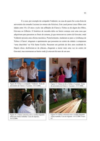 93

É o caso, por exemplo do compadre Valdemir, na casa de quem fui a uma festa de
aniversário da comadre Luciana (os nomes são fictícios). Este casal possui cinco filhos com
idades entre 10 e 25 anos e todos são afilhados de Clareci e Telmo ou de algum dos filhos,
Giovana ou Gilberto. O histórico de moradia deles no bairro começa com uma casa que
adquiriram para passarem os finais de semana, já que moravam no centro de Gravataí, onde
Valdemir possuía uma oficina mecânica. Posteriormente, mudaram-se para a vizinhança de
Telmo e Clareci: alugaram o apartamento que possuíam no centro da cidade e compraram
“uma chacrinha” na Vila Santa Cecília. Passaram um período de dois anos residindo lá.
Depois disso, desfizeram-se da chácara, chegaram a morar mais uma vez no centro de
Gravataí, mas retornaram ao bairro onde já estavam há mais de um ano.

Figura 30: Telmo e o compadre ‘Valdemir’. Festa de
aniversário de Clareci e ‘Luciana’, 15/11/2006.

Figura 31: Clareci (à dir.), Telmo e ‘Luciana’. Festa
de aniversário de Clareci e ‘Luciana’, 15/11/2006.

Figura 32: Clareci conversa com a vizinha enquanto
observam Telmo trabalhar. Casa do Japonês,
16/12/2006.

Figura 33: Clareci conversa com a vizinha enquanto
Telmo trabalha. Casa do Japonês. 16/12/2006. Fotos:
LC

 