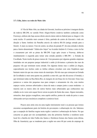 94

3.7. Célia, Jairo e as redes de Mato Alto

A Vila de Mato Alto, na cidade de Gravataí, localiza-se próximo à margem direita
da rodovia BR-290, no sentido Porto Alegre-Osório (rodovia também conhecida como
Freeway), embora não haja acesso direto através desta rodovia federal para se chegar à vila
neste trecho. O caminho mais comum é feito, partindo do centro de Gravataí e indo em
direção a Santo Antônio da Patrulha através da rodovia RS-30 (antiga estrada para o
litoral). A mais ou menos 3 km do centro, na altura da parada 87, há uma entrada à direita
para o bairro denominado “Aldeia dos Anjos” na Avenida Antônio G. Correa, e esta via faz
o cruzamento por sob as pistas da BR-290. Logo após cruzar a Freeway, dobra-se
imediatamente à esquerda para tomar uma estrada paralela à BR-290 - a Estrada da
Cavalhada. Neste trecho de pouco menos de 1 km passamos por algumas grandes empresas
instaladas em um pequeno parque industrial e então já divisamos a primeira das ruas da
pequena vila que terminam nesta estrada. Em algumas destas ruas o asfalto já chegou,
especialmente nos trechos onde os ônibus urbanos circulam com uma freqüência aqui
bastante maior do que nas zonas rurais do município. Há três ruas que começam na Estrada
da Cavalhada (e mais uma quarta rua, paralela a estas três, que não dá acesso à Estrada), e
que terminam todas na Rua Beira-Rio, às margens de um braço do rio Gravataí. Estas ruas
juntam-se a outras dez pequenas ruas para compor o arruamento da vila, com muitos
espaços vazios, terrenos arborizados e áreas de mata e campos junto a casas modestas - a
maioria sem os muros altos de outros bairros mais urbanizados que conhecemos nas
cidades ou às vezes sem sequer haver cercas na parte da frente das casas. Alguns mercados,
armazéns, duas igrejas evangélicas, uma capela católica, pontos de venda de peixe e casas
oferecendo serviços mecânicos compõem o comércio local.
Poucos anos atrás esta era uma região inteiramente rural e as pessoas que iremos
encontrar acompanharam parte da história do povomento e urbanização da vila. Sabemos
que a ocupação de famílias negras nesta região é anterior à urbanização do bairro. No que
concerne ao grupo por nós acompanhado, uma das primeiras famílias a residirem neste
local foi a família de João Fialho dos Santos e Hortência Gomes dos Santos (esta última,
filha de Anastácia), que se mudaram para a região nos anos 60 por conta do emprego de

 
