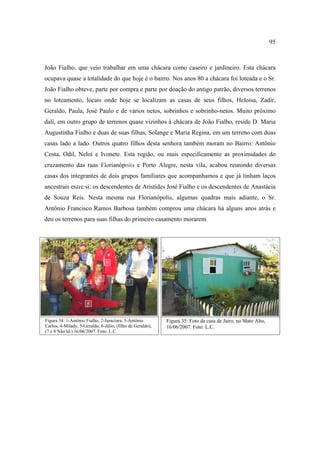 95

João Fialho, que veio trabalhar em uma chácara como caseiro e jardineiro. Esta chácara
ocupava quase a totalidade do que hoje é o bairro. Nos anos 80 a chácara foi loteada e o Sr.
João Fialho obteve, parte por compra e parte por doação do antigo patrão, diversos terrenos
no loteamento, locais onde hoje se localizam as casas de seus filhos, Heloisa, Zadir,
Geraldo, Paula, José Paulo e de vários netos, sobrinhos e sobrinho-netos. Muito próximo
dali, em outro grupo de terrenos quase vizinhos à chácara de João Fialho, reside D. Maria
Augustinha Fialho e duas de suas filhas, Solange e Maria Regina, em um terreno com duas
casas lado a lado. Outros quatro filhos desta senhora também moram no Bairro: Antônio
Costa, Odil, Neloí e Ivonete. Esta região, ou mais especificamente as proximidades do
4
7
cruzamento das ruas Florianópolis e Porto Alegre, nesta vila, acabou reunindo diversas

casas dos integrantes de dois grupos famíliares que acompanhamos e que já tinham laços
6

ancestrais entre si: os descendentes de Aristides José Fialho e os descendentes de Anastácia
de Souza Reis. Nesta mesma rua Florianópolis, algumas quadras mais adiante, o Sr.
Antônio Francisco Ramos Barbosa também comprou uma chácara há alguns anos atrás e
deu os terrenos para suas filhas do primeiro casamento morarem.

8
1
5
2
3
4
7

6

Figura 34: 1-Antônio Fialho, 2-Juraciara, 3-Antônio
Carlos, 4-Milady, 5-Geraldo, 6-Júlio, (filho de Geraldo),
(7 e 8 Não Id.) 16/06/2007. Foto: L.C.

Figura 35: Foto da casa de Jairo, no Mato Alto,
16/06/2007. Foto: L.C.

 