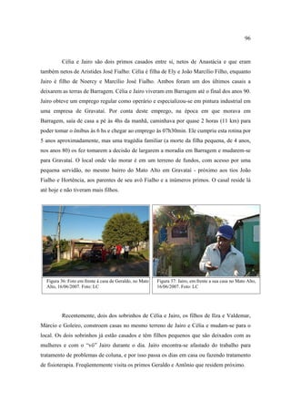 96

Célia e Jairo são dois primos casados entre si, netos de Anastácia e que eram
também netos de Aristides José Fialho: Célia é filha de Ely e João Marcílio Filho, enquanto
Jairo é filho de Noercy e Marcílio José Fialho. Ambos foram um dos últimos casais a
deixarem as terras de Barragem. Célia e Jairo viveram em Barragem até o final dos anos 90.
Jairo obteve um emprego regular como operário e especializou-se em pintura industrial em
uma empresa de Gravataí. Por conta deste emprego, na época em que morava em
Barragem, saía de casa a pé às 4hs da manhã, caminhava por quase 2 horas (11 km) para
poder tomar o ônibus às 6 hs e chegar ao emprego às 07h30min. Ele cumpriu esta rotina por
5 anos aproximadamente, mas uma tragédia familiar (a morte da filha pequena, de 4 anos,
nos anos 80) os fez tomarem a decisão de largarem a moradia em Barragem e mudarem-se
para Gravataí. O local onde vão morar é em um terreno de fundos, com acesso por uma
pequena servidão, no mesmo bairro do Mato Alto em Gravataí - próximo aos tios João
Fialho e Hortência, aos parentes de seu avô Fialho e a inúmeros primos. O casal reside lá
até hoje e não tiveram mais filhos.

Figura 36: Foto em frente à casa de Geraldo, no Mato
Alto, 16/06/2007. Foto: LC

Figura 37: Jairo, em frente a sua casa no Mato Alto,
16/06/2007. Foto: LC

Recentemente, dois dos sobrinhos de Célia e Jairo, os filhos de Ilza e Valdemar,
Márcio e Goleiro, constroem casas no mesmo terreno de Jairo e Célia e mudam-se para o
local. Os dois sobrinhos já estão casados e têm filhos pequenos que são deixados com as
mulheres e com o “vô” Jairo durante o dia. Jairo encontra-se afastado do trabalho para
tratamento de problemas de coluna, e por isso passa os dias em casa ou fazendo tratamento
de fisioterapia. Freqüentemente visita os primos Geraldo e Antônio que residem próximo.

 