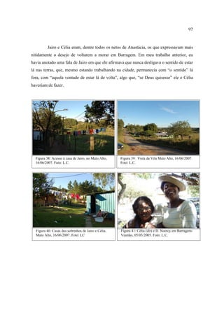 97

Jairo e Célia eram, dentre todos os netos de Anastácia, os que expressavam mais
nitidamente o desejo de voltarem a morar em Barragem. Em meu trabalho anterior, eu
havia anotado uma fala de Jairo em que ele afirmava que nunca desligava o sentido de estar
lá nas terras, que, mesmo estando trabalhando na cidade, permanecia com “o sentido” lá
fora, com “aquela vontade de estar lá de volta”, algo que, “se Deus quisesse” ele e Célia
haveriam de fazer.

Figura 38: Acesso à casa de Jairo, no Mato Alto,
16/06/2007. Foto: L.C.

Figura 39: Vista da Vila Mato Alto, 16/06/2007.
Foto: L.C.

Figura 40: Casas dos sobrinhos de Jairo e Célia,
Mato Alto, 16/06/2007. Foto: LC

Figura 41: Célia (dir) e D. Noercy em BarragemViamão, 05/03/2005. Foto: L.C.

 