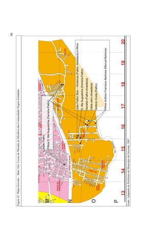 Fonte: Adaptado de Prefeitura do Município de Gravataí, 2007.

Filhos Antônio Francisco Barbosa (Manuel Barbosa)

Antônio Costa (Fialho)

Célia-Jairo (Anastácia)

Geraldo (Fialho-Anastácia)

D. Ma Augustinha (Ferreira-Fialho)

João Fialho Stos – Hortencia (Fialho- Anastácia) e filhos

Filhos D. Ma Augustinha (Ferreira-Fialho)

Adão Fialho

Figura 42: Mapa Gravataí – Mato Alto: Locais de Moradia de Membros das Comunidades Negras Estudadas

98

 