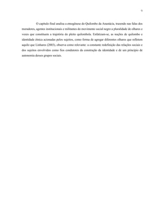 9

O capítulo final analisa a etnogênese do Quilombo da Anastácia, trazendo nas falas dos
moradores, agentes institucionais e militantes do movimento social negro a pluralidade de olhares e
vozes que constituem a trajetória do pleito quilombola. Enfatizam-se, as noções de quilombo e
identidade étnica acionadas pelos sujeitos, como forma de agregar diferentes olhares que refletem
aquilo que Linhares (2003), observa como relevante: a constante redefinição das relações sociais e
dos sujeitos envolvidos como fios condutores da construção da identidade e de um princípio de
autonomia desses grupos sociais.

 