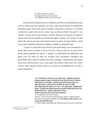 99

P: Onde acontecia a dança?
Mª Augustinha: Lá na casa dela.
(Mª Augustinha Fialho, 78 anos, Gravataí)103

O fato da maioria das pessoas ali se conhecerem, deveria ser um facilitador para esse
clima de coesão social que transparece nas falas, o qual quando abalado era restabelecido
pelo próprio grupo. Nesse clima é que se ressaltam os laços entre os territórios, as inclusões
e exclusões de quem estava de fora, assim é que se davam os bailes “dos pretos” e dos
“gringos”, em que mesmo não havendo a exclusão absoluta da presença de um grupo no
baile do outro, haviam interditos que delimitavam papéis e alianças. Por “Gringos” as falas
nativas dão conta de que estes eram famílias brancas em geral, de origem italiana e alemã
com as quais mantinham relações de vizinhança e trabalho nas granjas de arroz.
A lógica ou acordo tácito não-verbal de quem podia dançar, tocar instrumentos ou
apenas olhar, parecia estender, de forma invisível, a famosa corda que em outros locais
dividia salões partilhados por “pretos” e “gringos”, ou ainda definia um sábado para cada
grupo como nos bailes de salão em Alvorada. Esses mecanismos restringiam uma
proximidade maior, possível caminho para uniões conjugais e deslocamentos dos lugares
sociais que o pertencimento a um ou outro grupo lhes conferia, sendo assim essa “corda”
invisível reflete algumas tensões possíveis no terreno da sociabilidade que nas falas a
seguir, transparecem.

Cida: Do Barro vermeio pra cá vinha tudo... Sabiam que tinha
porque naquele tempo era baile de nego não de branco. Branco
não! Branco só tocador. Aquela época não entrava nego no...
baile do branco, neim branco no baile de nego. É! Hoje
não. Hoje não tem nada a ver com... essa separação. Antigamente
tinha. No baile que tinha lá perto do portão do falecido Ivan, eles
faziam baile ali ... Então, mais Deus o livre!
Entrava nego pra tocá, mas não pra dança!
P: E a mesma coisa lá nos bailes...
Cida: É. Assim como eles não faziam nos deles, a gente também
não fazia nos da gente também, ah! Não deixava, não entrava, era
só pra oiá. Qué Oiá, óia!
P: Tinha alguém da família da Anastácia que tocava nesse baile de
103

Entrevista em 19/07/05.

 