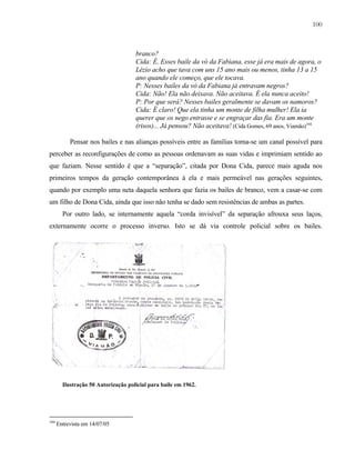 100

branco?
Cida: É. Esses baile da vó da Fabiana, esse já era mais de agora, o
Lézio acho que tava com uns 15 ano mais ou menos, tinha 13 a 15
ano quando ele começo, que ele tocava.
P: Nesses bailes da vó da Fabiana já entravam negros?
Cida: Não! Ela não deixava. Não aceitava. É ela nunca aceito!
P: Por que será? Nesses bailes geralmente se davam os namoros?
Cida: É claro! Que ela tinha um monte de filha mulher! Ela ia
querer que os nego entrasse e se engraçar das fia. Era um monte
(risos)... Já pensou? Não aceitava! (Cida Gomes, 69 anos, Viamão)104
Pensar nos bailes e nas alianças possíveis entre as famílias torna-se um canal possível para
perceber as reconfigurações de como as pessoas ordenavam as suas vidas e imprimiam sentido ao
que faziam. Nesse sentido é que a “separação”, citada por Dona Cida, parece mais aguda nos
primeiros tempos da geração contemporânea à ela e mais permeável nas gerações seguintes,
quando por exemplo uma neta daquela senhora que fazia os bailes de branco, vem a casar-se com
um filho de Dona Cida, ainda que isso não tenha se dado sem resistências de ambas as partes.
Por outro lado, se internamente aquela “corda invisível” da separação afrouxa seus laços,
externamente ocorre o processo inverso. Isto se dá via controle policial sobre os bailes.

Ilustração 50 Autorização policial para baile em 1962.

104

Entrevista em 14/07/05

 