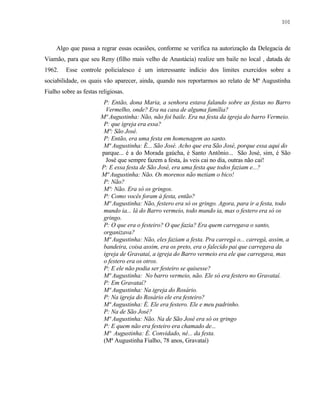 101

Algo que passa a regrar essas ocasiões, conforme se verifica na autorização da Delegacia de
Viamão, para que seu Reny (filho mais velho de Anastácia) realize um baile no local , datada de
1962.

Esse controle policialesco é um interessante indício dos limites exercidos sobre a

sociabilidade, os quais vão aparecer, ainda, quando nos reportarmos ao relato de Mª Augustinha
Fialho sobre as festas religiosas.
P: Então, dona Maria, a senhora estava falando sobre as festas no Barro
Vermelho, onde? Era na casa de alguma família?
Mª Augustinha: Não, não foi baile. Era na festa da igreja do barro Vermeio.
P: que igreja era essa?
Mª: São José.
P: Então, era uma festa em homenagem ao santo.
Mª Augustinha: É... São José. Acho que era São José, porque essa aqui do
parque... é a do Morada gaúcha, é Santo Antônio... São José, sim, é São
José que sempre fazem a festa, às veis cai no dia, outras não cai!
P: E essa festa de São José, era uma festa que todos faziam e...?
Mª Augustinha: Não. Os morenos não metiam o bico!
P: Não?
Mª: Não. Era só os gringos.
P: Como vocês foram à festa, então?
Mª Augustinha: Não, festero era só os gringo. Agora, para ir a festa, todo
mundo ia... lá do Barro vermeio, todo mundo ia, mas o festero era só os
gringo.
P: O que era o festeiro? O que fazia? Era quem carregava o santo,
organizava?
Mª Augustinha: Não, eles faziam a festa. Pra carregá o... carregá, assim, a
bandeira, coisa assim, era os preto, era o falecido pai que carregava da
igreja de Gravataí, a igreja do Barro vermeio era ele que carregava, mas
o festero era os otros.
P: E ele não podia ser festeiro se quisesse?
Mª Augustinha: No barro vermeio, não. Ele só era festero no Gravataí.
P: Em Gravataí?
Mª Augustinha: Na igreja do Rosário.
P: Na igreja do Rosário ele era festeiro?
Mª Augustinha: É. Ele era festero. Ele e meu padrinho.
P: Na de São José?
Mª Augustinha: Não. Na de São José era só os gringo
P: E quem não era festeiro era chamado de...
Mª Augustinha: É. Convidado, né... da festa.
(Mª Augustinha Fialho, 78 anos, Gravataí)

 