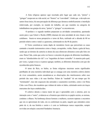 102

A festa religiosa aparece aqui recortada pelo lugar que cada um, “pretos” e
“gringos” ocupavam na vida social, ser “festero” ou “convidado”. Ainda que a devoção aos
santos fosse única, há uma percepção da diferença que demarca simbolicamente a interdição
relativizada, por exemplo, no mundo do trabalho, em que reunidos na categoria de
trabalhadores nas granjas de arroz, “pretos” e “gringos” se encontravam.
O profano e o sagrado também perpassam as atividades comunitárias, apontando
assim para o que Eckert e Rocha (2000) chamam de uma unicidade de atos rituais e atos
cotidianos. Insere-se nessa perspectiva o terno de Reis, realizado até a década de 60 no
período relativo entre o natal e a quaresma, culminando no dia 06 de janeiro.
O Terno constituía-se numa dupla de moradores locais que percorriam as casas
cantando e tocando instrumentos como o banjo, cavaquinho, violão, flauta e gaita de boca,
sendo que ao término da cantoria os donos da casa ofertavam alimentos como pão feito em
casa. Dona Cida, conta que certa vez houve o encontro de grupos de diferentes localidades,
eram os “alemãozinhos da vila” e os “neguinhos do barro vermelho” A maneira pela qual,
por vezes, o grupo evoca a si parece agregar, também, as diferentes dimensões com que são
reconhecidos pelos brancos.
O terno de Reis, os bailes, as festas religiosas encerram assim significados
partilhados de uma memória individual que se conjuga com uma memória coletiva dentro
do viver comunitário, assim encadeiam-se as observações dos interlocutores sobre esse
período das suas vidas e de suas famílias. Falam de “saudade” de um tempo que foi
“terminando”, mas não esquecem das amizades e casamentos ocorridos, como o de Dona
Cida e seu Chico, dos tocadores que vinham de todos os lados, culminado assim em traços
marcantes dos laços estabelecidos.
O coletivo denota a marca maior do que é apreendido com o entorno, pois na
interação com o “outro”, evidencia-se a fronteira que relativiza os papéis sociais, as normas,
condutas e olhares. Na lembrança desses homens e mulheres, ocorrem rupturas e encontros
que ora os aproximam do todo, ora os conformam na parte, naquilo que entendem como
parte de si, da sua história e assim o é com as lembranças nunca esquecidas, sempre
revividas em relação a ancestral fundadora Anastacia.

 