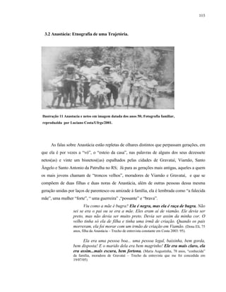 103

3.2 Anastácia: Etnografia de uma Trajetória.

Ilustração 11 Anastacia e netos em imagem datada dos anos 50; Fotografia familiar,
reproduzida por Luciano Costa/Ufrgs/2001.

As falas sobre Anastácia estão repletas de olhares distintos que perpassam gerações, em
que ela é por vezes a “vó”, o “esteio da casa”, nas palavras de alguns dos seus dezessete
netos(as) e vinte um bisnetos((as) espalhados pelas cidades de Gravataí, Viamão, Santo
Ângelo e Santo Antonio da Patrulha no RS; Já para as gerações mais antigas, aqueles a quem
os mais jovens chamam de “troncos velhos”, moradores de Viamão e Gravataí, e que se
compõem de duas filhas e duas noras de Anastácia, além de outras pessoas dessa mesma
geração unidas por laços de parentesco ou amizade à família, ela é lembrada como “a falecida
mãe”, uma mulher “forte”, “ uma guerreira” ,“possante” e “brava”.
Viu como a mãe é bugra? Ela é negra, mas ela é raça de bugra. Não
sei se era o pai ou se era a mãe. Eles eram aí de viamão. Ele devia ser
preto, mas não devia ser muito preto. Devia ser assim da minha cor. O
velho tinha só ela de filha e tinha uma irmã de criação. Quando os pais
morreram, ela foi morar com um irmão de criação em Viamão. (Dona Eli, 75
anos, filha da Anastácia – Trecho de entrevista constante em Costa 2003: 95).

Ela era uma pessoa boa... uma pessoa legal, baixinha, bem gorda,
bem disposta! E o marido dela era bem magrinho! Ele era mais claro, ela
era assim...mais escura, bem fortona. (Maria Augustinha, 78 anos, “conhecida”
da família, moradora de Gravataí – Trecho da entrevista que me foi concedida em
19/07/05)

 