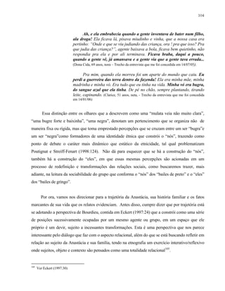 104

Ah, e ela embrabecia quando a gente inventava de bater num filho,
ala droga! Ela ficava lá, pisava miudinho e vinha, que a nossa casa era
pertinho: “Onde e que se viu judiando das criança, ora ! pra que isso? Pra
que judia das criança?”, agente baixava a bola, ficava bem quietinho, não
respondia pra ela e por ali terminava. Ficava braba, daqui a pouco,
quando a gente vê, já amansava e a gente via que a gente tava errada...
(Dona Cida, 69 anos, nora – Trecho da entrevista que me foi concedida em 14/07/05).
Pra mim, quando ela morreu foi um aparte do mundo que caiu. Eu
perdi a guerreira das terra dentro da fazenda! Ela era minha mãe, minha
madrinha e minha vó. Era tudo que eu tinha na vida. Minha vó era bugra,
do sangue azul que ela tinha. De pé no chão, sempre plantando, tirando
leite, capinando. (Clarice, 51 anos, neta, - Trecho da entrevista que me foi concedida
em 14/01/06)

Essa distinção entre os olhares que a descrevem como uma “mulata veia não muito clara”,
“uma bugre forte e baixinha”, “uma negra”, denotam um pertencimento que se organiza não de
maneira fixa ou rígida, mas que toma emprestado percepções que se cruzam entre um ser “bugra”e
um ser “negra”como formadores de uma identidade étnica que constrói o “nós”, trazendo como
ponto de debate o caráter mais dinâmico que estático da etnicidade, tal qual problematizam
Poutignat e Streiff-Fenart (1998:124). Não dá para esquecer que se há a construção do “nós”,
também há a construção do “eles”, em que essas mesmas percepções são acionadas em um
processo de redefinição e transformações das relações sociais, como buscaremos trazer, mais
adiante, na leitura da sociabilidade do grupo que conforma o “nós” dos “bailes de preto” e o “eles”
dos “bailes de gringo”.

Por ora, vamos nos direcionar para a trajetória da Anastácia, sua história familiar e os fatos
marcantes de sua vida que os relatos evidenciam. Antes disso, cumpre dizer que por trajetória está
se adotando a perspectiva de Bourdieu, contida em Eckert (1997:24) que a constrói como uma série
de posições sucessivamente ocupadas por um mesmo agente ou grupo, em um espaço que ele
próprio é um devir, sujeito a incessantes transformações. Esta é uma perspectiva que nos parece
interessante pelo diálogo que faz com o aspecto relacional, além do que se está buscando refletir em
relação ao sujeito da Anastácia e sua família, tendo na etnografia um exercício interativo/reflexivo
onde sujeitos, objeto e contexto são pensados como uma totalidade relacional105.

105

Ver Eckert (1997:30)

 