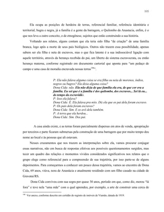 105

Ela ocupa as posições de herdeira de terras, referencial familiar, referência identitária e
territorial, bugra e negra, já a família é a gente da barragem, o Quilombo da Anastacia, enfim, é o
que nos leva a outro conceito, o de etnogênese, sujeitos que estão construindo a sua história.
Voltando aos relatos, alguns contam que ela teria sido filha “de criação” de uma família
branca, logo após a morte de seus pais biológicos. Outros não trazem essa possibilidade, apenas
sabem ser ela filha e neta de escravos, mas o que fica latente é a sua indissociável ligação com
aquele território, através da herança recebida do pai, um liberto do sistema escravocrata, ou então
herança materna, conforme registrado em documento cartorial que aponta para “um pedaço de
campo e uma casa de moradia encravada nessas terras106”.

P: Ela não falava alguma coisa se era filha ou neta de morenos, índios,
negros ou bugres? Ela dizia alguma coisa?
Dona Cida: não. Ela não dizia de que família ela era, de que cor era a
família. Eu sei que é a família é dos quilombo, dos escravos... Sei lá eu...
do tempo da escravidão.
P: Isso ela falava?
Dona Cida: É. Ela falava pra nóis. Diz ela que os pai dela foram escravo.
P: Os pais dela foram escravos?
Dona Cida: Sim. E os avô dela também.
P: A terra que ela herdou...
Dona Cida: Sim. Dos pai.
A casa ainda existe, e as terras foram parcialmente dispersas em atos de venda, apropriação
por terceiros e parte ficaram submersas pela construção de uma barragem que por muito tempo deu
nome ao local e às pessoas que ali estavam.
Nesses cruzamentos que nos trazem as interpretações sobre ela, vamos procurar conjugar
essas narrativas, não em busca de respostas efetivas aos possíveis questionamentos surgidos, mas
tecer um quadro das relações e momentos vividos considerados significativos nos relatos que o
grupo elege como referencial para a compreensão de sua trajetória, por isso parte-se de alguns
depoimentos. Para começarmos a conhecer um pouco dessa trajetória, vamos ao encontro de Dona
Cida, 69 anos, viúva, nora de Anastácia e atualmente residindo com um filho casado na cidade de
Gravatai/RS.
Dona Cida conviveu com sua sogra por quase 30 anos, período em que, como diz, morou “lá
fora” e teve nela “uma mãe” com a qual aprendeu, por exemplo, a arte de construir uma cerca de
106

Ver anexo, conforme descrito em certidão do registro de imóveis de Viamão, datada de 1919.

 