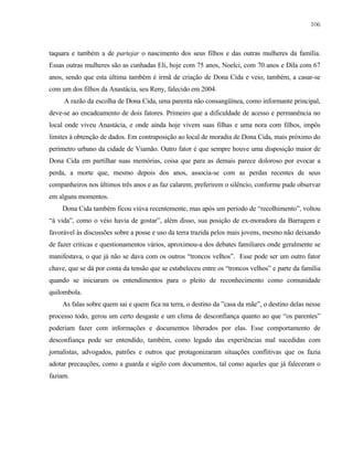 106

taquara e também a de partejar o nascimento dos seus filhos e das outras mulheres da família.
Essas outras mulheres são as cunhadas Eli, hoje com 75 anos, Noelci, com 70 anos e Dila com 67
anos, sendo que esta última também é irmã de criação de Dona Cida e veio, também, a casar-se
com um dos filhos da Anastácia, seu Reny, falecido em 2004.
A razão da escolha de Dona Cida, uma parenta não consangüínea, como informante principal,
deve-se ao encadeamento de dois fatores. Primeiro que a dificuldade de acesso e permanência no
local onde viveu Anastácia, e onde ainda hoje vivem suas filhas e uma nora com filhos, impôs
limites à obtenção de dados. Em contraposição ao local de moradia de Dona Cida, mais próximo do
perímetro urbano da cidade de Viamão. Outro fator é que sempre houve uma disposição maior de
Dona Cida em partilhar suas memórias, coisa que para as demais parece doloroso por evocar a
perda, a morte que, mesmo depois dos anos, associa-se com as perdas recentes de seus
companheiros nos últimos três anos e as faz calarem, preferirem o silêncio, conforme pude observar
em alguns momentos.
Dona Cida também ficou viúva recentemente, mas após um período de “recolhimento”, voltou
“à vida”, como o véio havia de gostar”, além disso, sua posição de ex-moradora da Barragem e
favorável às discussões sobre a posse e uso da terra trazida pelos mais jovens, mesmo não deixando
de fazer críticas e questionamentos vários, aproximou-a dos debates familiares onde geralmente se
manifestava, o que já não se dava com os outros “troncos velhos”. Esse pode ser um outro fator
chave, que se dá por conta da tensão que se estabeleceu entre os “troncos velhos” e parte da família
quando se iniciaram os entendimentos para o pleito de reconhecimento como comunidade
quilombola.
As falas sobre quem sai e quem fica na terra, o destino da ”casa da mãe”, o destino delas nesse
processo todo, gerou um certo desgaste e um clima de desconfiança quanto ao que “os parentes”
poderiam fazer com informações e documentos liberados por elas. Esse comportamento de
desconfiança pode ser entendido, também, como legado das experiências mal sucedidas com
jornalistas, advogados, patrões e outros que protagonizaram situações conflitivas que os fazia
adotar precauções, como a guarda e sigilo com documentos, tal como aqueles que já faleceram o
faziam.

 