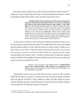 107

Dentro desse contesto relacional é que a fala de Dona Cida, obtida em recente entrevista,

107

dialoga com o viver e o fazer do que foi e do que é, a partir do referencial da Anastácia, a vida de
seus familiares naquele território. Sobre a sogra, a primeira coisa que tem a dizer é:
Anastácia, minha sogra, pra mim, era mesmo que uma mãe que eu
tinha, me casei fui morar perto dela. Morreu, e eu nunca tive nada que
dize dela.Foi uma pessoa muito legal pra mim, ajudou a criar meus
filhos. Eu tinha um filho muito doente. Ela me ajudava a cuidar dele. Fazia
chá, levava pra mim dá pra ele. Uma pessoa muito legal, bem gordinha
que era, bem forte. Pezinho sempre no chão, não usava carçado! Só
quando ia sair, botava um tamanquinho antigo, desses tropero como
chamavam. Era o carçado dela. Era aquele, né, era só os poquinho que ela
botava, ela não botava assim o dia inteiro, botava um pouquinho e pronto
tirava, e aí ia pras roça trabaiá, cortá de machado, fazê cerca de taquara...
ela me ensinou a fazê; cerca de taquara eu não sabia fazê.
As falas assim se sucedem em torno da figura de Anastácia com diferentes ênfases no que
ficou de marcante no relacionamento dos sujeitos. Por exemplo, Dona Cida nos traz a proximidade
entre elas, quando, também, em outro trecho da entrevista vai assim se referir à relação entre as
duas: Porque eu canso de dizê, a minha mãe sempre foi muito querida, não tenho o que me queixá
dela, mas agora, a maioria dos sacrifícios da minha vida foi ela, a Anastácia, que luto comigo.
Essa outra ênfase está na idéia de “luta” e “sacrifício”, presente ainda, nos tempos que Anastácia,
nascida em 1896 na então localidade de Estância Grande dos Campos de Viamão, fica órfã de pais
e passa a conviver na companhia de um irmão.
Os pais... os veio é morto, a veia também morreu No fim ela ficou
com 15 anos, soltera, fazendo a vida sozinha só na companhia de um
irmão. Irmão mais velho que já era casado e tinha um monte de filhos, mas
era companheiro, esse irmão.
Recentemente verificou-se que esse irmão chamava-se João e nasceu em 1901, conforme
certidão de nascimento que apesar de se encontrar pela ação do tempo em precárias condições,
razão pela qual não está legível o nome completo da criança, traz dados quanto aos pais de
Anastacia e Olimpio, algo que a memória dos parentes e troncos velhos já não retinha, sendo por
isso valorizada como um referencial na trajetória da Anastacia.

107

Entrevista realizada em 14 de julho de 2005 na residência de Dona Cida, ainda, em Viamão.

 