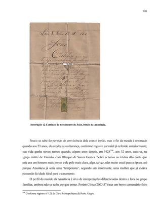 108

Ilustração 12 Certidão de nascimento de João, irmão da Anastacia.

Pouco se sabe do período de convivência dela com o irmão, mas o fio da meada é retomado
quando aos 23 anos, ela recebe a sua herança, conforme registro cartorial já referido anteriormente;
sua vida ganha novos rumos quando, alguns anos depois, em 1928108, aos 32 anos, casa-se, na
igreja matriz de Viamão, com Olimpio de Souza Gomes. Sobre o noivo os relatos dão conta que
este era um homem mais jovem e de pele mais clara, algo, talvez, não muito usual para a época, até
porque Anastácia já seria uma “temporona”, segundo um informante, uma mulher que já estava
passando da idade ideal para o casamento.
O perfil do marido da Anastácia é alvo de interpretações diferenciadas dentro e fora do grupo
familiar, embora não se saiba até que ponto. Porém Costa (2003:57) traz um breve comentário feito
108

Conforme registro nº 121 da Cúria Metropolitana de Porto Alegre.

 