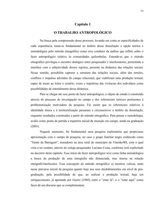 10

Capítulo 1
O TRABALHO ANTROPOLÓGICO
Na busca pela compreensão desse processo, levando em conta as especificidades de
cada experiência, torna-se fundamental no âmbito dessa dissertação a opção teórica e
metodológica pelo método etnográfico como eixo condutor da análise que reflete sobre o
fazer antropológico relativo às comunidades quilombolas. Entende-se que o método
etnográfico privilegia o encontro dialógico entre pesquisador e interlocutores, permitindo a
interface com a subjetividade desses sujeitos, presente na dinâmica das relações sociais.
Nesse sentido, possibilita capturar a estrutura das relações sociais, além das tensões,
conflitos e empatias advindos do campo relacional, que viabilizam uma produção textual,
capaz de trazer ao leitor o cenário, vozes e trajetórias das vivências dos indivíduos como
possibilidades de entendimento dessa dinâmica.
Para se chegar até esse ponto do fazer antropológico, o objeto de estudo é construído
através do processo de investigação no campo e dos referenciais teóricos pertinentes à
problematização motivadora da pesquisa. Foi assim que os referenciais relativos à
identidade étnica e à territorialização passaram a circunscrever o âmbito da dissertação,
enquanto resultados construídos a partir do método etnográfico. Para pensar a metodologia,
avalio como ponto de partida a trajetória inicial da inserção em campo, ainda na graduação
(2001).
Naquele momento, foi fundamental uma pesquisa exploratória que propiciasse
aproximação com o campo de pesquisa, no caso o grupo familiar negro conhecido como
“Gente da Barragem”, moradores na área rural do município de Viamão/RS, com o qual
viria a ter contato, através do colega pesquisador Luciano Costa, conforme será explicitado
no decorrer deste capítulo. Esse início do fazer antropológico teve como linha metodológica
a busca da produção de uma etnografia não distanciada, mas imersa na relação
etnógrafa/interlocutor. Essa concepção do método etnográfico se mostrou valiosa, tanto
nesse percurso inicial da pesquisa quanto hoje nos seus desdobramentos em nível de pósgraduação, pela possibilidade de que, ao realizar a produção textual, haja um
enriquecimento, já apontado por Geertz (1988), entre o “estar lá”, e o “estar aqui” como
faces de um discurso que se complementam.

 
