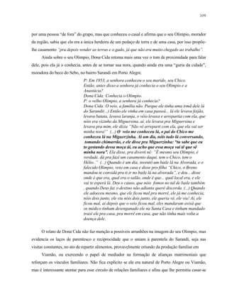 109

por uma pessoa “de fora” do grupo, mas que conheceu o casal e afirma que o seu Olimpio, morador
da região, sabia que ela era a única herdeira de um pedaço de terra e de uma casa, por isso propõelhe casamento “pra depois vender as terras e o gado, já que não era muito chegado ao trabalho”.
Ainda sobre o seu Olimpio, Dona Cida retoma mais uma vez o tom de proximidade para falar
dele, pois ela já o conhecia, antes de se tornar sua nora, quando ainda era uma “guria da cidade”,
moradora do beco do Sebo, no bairro Sarandi em Porto Alegre.
P: Em 1953, a senhora conheceu o seu marido, seu Chico.
Então, antes disso a senhora já conhecia o seu Olimpio e a
Anastácia?
Dona Cida: Conhecia o Olimpio.
P: o velho Olimpio, a senhora já conhecia?
Dona Cida: O veio, a família não. Purque ele tinha uma irmã dele lá
do Sarandi(...) Então ele vinha em casa passeá... lá ele levava feijão,
levava batata, levava laranja, o véio levava e arrepartia com ela, que
nóis era vizinho da Miguersina, aí, ele levava pra Miguersina e
levava pra mim, ele dizia ”Não vô arreparti com ela, que ela vai ser
minha nora!” (...) O veio me conheceu lá, o pai do Chico me
conheceu lá na Miguerzinha. Aí um dia, nóis tudo lá conversando,
tomando chimarrão, e ele disse pra Miguerzinha: “tu sabe que eu
to gostando dessa moça ái, eu acho que essa moça vai tê que sê
minha nora”. Ela disse, pra diverti né: “É mesmo seu Olimpio, é
verdade, dá pra fazê um casamento daqui, tem o Chico, tem o
Hélio..” (...) Quando é um dia, inventô um baile lá na Alvorada, e o
falecido Olimpio, veio em casa e disse pro filho “Chico, o Breno
mandou te convidá pra ti ir no baile lá na alvorada”, e deu... disse
onde é que era, qual era o salão, onde é que... qual local era, e ele
vai te esperá lá. Deu o causo, que nóis fomos no tal de baile também
, quando Deus faz o destino não adianta querê discorda. (...) Quando
ele adoeceu mesmo, que ele ficou mal pra morrê, ele já me conhecia,
nóis dois junto, ele viu nóis dois junto, ele queria vê, ele viu! Aí, ele
ficou mal, aí depois que o veio ficou mal, eles mandaram avisá que
os médico tinham desenganado ele na Santa Casa e tinham mandado
trazê ele pra casa, pra morrê em casa, que não tinha mais volta a
doença dele.
O relato de Dona Cida não faz menção a possíveis arranhões na imagem do seu Olimpio, mas
evidencia os laços de parentesco e reciprocidade que o uniam à parentela do Sarandi, seja nas
visitas constantes, no ato de repartir alimentos, provavelmente oriundo da produção familiar em
Viamão, ou exercendo o papel de mediador na formação de alianças matrimoniais que
reforçam os vínculos familiares. Não fica explícito se ele era natural de Porto Alegre ou Viamão,
mas é interessante atentar para esse circulo de relações familiares e afins que lhe permitiu casar-se

 