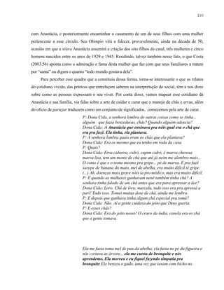 110

com Anastácia, e posteriormente encaminhar o casamento de um de seus filhos com uma mulher
pertencente a esse círculo. Seu Olimpio virá a falecer, provavelmente, ainda na década de 50,
ocasião em que a viúva Anastácia assumirá a criação dos oito filhos do casal, três mulheres e cinco
homens nascidos entre os anos de 1929 e 1945. Residindo, talvez também nesse fato, o que Costa
(2003:56) aponta como a admiração e fama desta mulher que faz com que seus familiares a tratem
por “santa” ou digam o quanto “todo mundo gostava dela”.
Para perceber esse quadro que a constituiu dessa forma, torna-se interessante o que os relatos
do cotidiano vivido, das práticas que entrelaçam saberes na interpretação do social, têm a nos dizer
sobre como as pessoas expressam o seu viver. Por conta disso, vamos mapear esse cotidiano da
Anastácia e sua família, via falas sobre a arte de cuidar e curar que o manejo de chás e ervas, além
do oficio de partejar traduzem como um conjunto de significados, comecemos pela arte de curar.
P: Dona Cida, a senhora lembra de outras coisas como se tinha...
alguém que fazia benzeduras, chás? Quando alguém adoecia?
Dona Cida: A Anastácia que ensinava pra nóis qual era o chá que
era pra fazê. Ela tinha, ela plantava.
P: A senhora lembra quais eram os chás que ela plantava?
Dona Cida: Era os mesmo que eu tenho em roda da casa.
P: Quais?
Dona Cida: Erva cidreira, cidró, capim cidró, é marva cherosa
marva lisa, tem um monte de chá que até já neim me alembro mais...
O como é que e o nome mesmo pra gripe... pé de marva. E pra fazê
xarope de banana do mato, mel de abelha, era muito difícil tê gripe.
(...) Ah, doenças mais grave nóis ia pro médico, mas era muito difícil.
P: E quando as mulheres ganhavam nenê também tinha chá? A
senhora tinha falado de um chá antes que era para apressar a dor?
Dona Cida: Loro. Chá de loro, marcela, tudo isso era pra apressá a
parí! Tudo isso. Tomei muitas dose de chá, ainda me lembro.
P: E depois que ganhava tinha algum chá especial pra tomá?
Dona Cida: Não. Aí a gente cuidava do jeito que Deus queria.
P: E esses chás?
Dona Cida: Era do jeito nosso! O cravo da índia, canela era os chá
que a gente tomava.

Ela me fazia toma mel de pau da abelha, ela fazia no pé da figueira e
nós cortava as árvore... ela me curou de bronquite e nós
aprendemo. Ela morreu e eu fiquei fazendo simpatia pra
bronquite.Ela benzeu o gado, uma vez que tavam com bicho no

 
