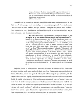 111

campo, benzia dor de dente, íngua benzida na porta,várias coisa eu
herdei dela. Muita coisa eu tenho dela, que ela me ensinou, sempre
que eu vou usar a meta que ela me ensinou, eu uso e consigo chega lá
naquilo que eu quero faze.
(Clarice, 51anos, neta)

Anastácia está no centro desse aprender, transmitindo saberes que ganham contornos de um
“jeito nosso”. Jeito esse que ainda encontra lugar no canteiro de chás plantado “em roda da casa”.
Uma nova casa, em outro território, mas que continua a fazer parte das práticas desse cotidiano.
Entre essas práticas, está a primeira coisa que Dona Cida aprende ao ingressar na família, a fazer a
cerca de taquara, a qual ainda é encontrada hoje.
Eu nunca me esqueço é quando eu me casei que eu fui pra lá pra
perto dela. E eu não sabia fazê horta, prantá... Eu não sabia prantá, aí,
quando foi um dia eu perguntei pra ela: “Ô Dona Anastácia, a senhora me
ensina a fazê uma cerca pra mim fazê uma hortinha pra mim? A senhora
me dá um lugarzinho pra mim fazê uma horta?” “Te dô, minha fia, pode
fazê ali”, ela disse, que era na frente da minha... do lado da minha casa
assim, mas aí tá. “Tirá... eu te ajudo a tirá a taquara e nóis vamo trança a
cerca”, eu digo, “Não, mas eu não sei trançá”, diz ela, “Não, mas tu vai
aprendê”. Aí nóis fizemo uma horta grande, e daí ela tinha muita criação
de porco, então ela disse pra mim: “Cida, vamo... fizemo a cerca e depois
nóis botamo gravatal em roda da cerca de taquara pros porco não chegá;
pra não metê os fucinho e abri pra tirá as planta”.E assim, nóis fazia.
Agora ta lá o Antoninho passando trabalho pra arrancá o gravatal que
inço! “Rapaiz o culpado foi eu”, “Porque tia Cida?”, eu disse assim,
“Porque esses gravatá foi eu e a falecida Anastácia que prantemo em roda
da cerca pros porco não fuça na cerca de taquara que ela me ensinou e eu
fiz.”.
O plantar, cuidar da horta aparecerá nos relatos, referentes ao trabalho na roça, como uma
atribuição feminina, sendo assim ganha relevância para Dona Cida aprender algo valorizado pela
família. Além disso, por ser uma “guria da cidade”, não habituada aquele tipo de trabalho, isto lhe
confere certa aceitação e respeito, como ela deixa entrever quando cita um vizinho que teria dito à
família do marido “Onde é que se foi arrumá uma guria da cidade pra trazê aqui pro mato pra
casá. Guria de lá não véve aqui de jeito nenhum!”. Esse mesmo vizinho verá depois sua horta e a
criação de animais com admiração e surpresa, pois como ela diz “No fim da história, as fia dele que
veio que não prestô, nenhuma!”, referindo-se aos casamentos mal-sucedidos dessas “gurias do
mato”. Nesse sentido é que a aliança com a sogra expressa no ato de ensinar a fazer a cerca, bem
como dar permissão para o uso da terra, são demarcadores no seu ingresso à família.

 